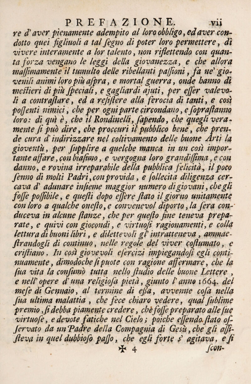 re d'aver pienamente adempito al loro obbligo, ed aver con¬ dotto quei figliuoli a tal fegno di poter loro permettere, di vivere interamente a lor talento, non riflettendo con quan¬ ta forza vengano le leggi della giovanezza, e che allora maffimamente il tumulto delle ribellanti pafiìoni, fa ne' gio- venìlì animi loro piu afpra, e mortai guerra, onde hanno dì meslìeri di piti /pedali, e gagliardi ajuti, per ejfer valevo¬ li a contrafflar e, ed a refi fiere alla ferocia di tanti, e così pofi enti nimici, che per ogni parte circondano, e /oprafiatino loro: di qui è, che il Rondine Ili, fapendo, che quegli vera¬ mente fi può dire, che proccuri il pubblico bene, che pren¬ de cura d'indirizzare nel colùvamento delle buone Arti la gioventù, per ffùpplire a quelche manca in un così impor¬ tante affare, con biafimo, e vergogna loro grandi filma, e con danno, e rovina irreparabile della pubblica felicità, il poco fenno dì molti Padri,con provila, e follecita diligenza cer¬ cava d' adunare infieme maggior numero di giovani, che gli foJJè poffìbile, e quefti dopo ejjere fiato il giorno unitamente con loro a qualche oneflo,e convene voi diporto, la fera con- duceva in alcune ftanze, che per quefto fine teneva prepa¬ rate, e quivi con giocondi, e virtttofi ragionamenti, e colla lettura di buoni libri, e dilettevoli gl' intratteneva, ammae¬ strandogli di contìnuo, nelle regole del viver coftumato, e crifiiano. In così giovevoli efercizi impiegandofi egli conti¬ nuamente, dimodoché fi puote con ragione affermare, che la fua vita la confumò tutta nello ftudio delle buone Lettere , e nell' opere d’una religìofa pietà, giunto l'anno 1664. del mefe di Gennaio, al termine di efia, avvenne cofa nella firn ultima malattia , che fece chiaro vedere, qual fublime premio ,fidebba piamente credere, che fofffepreparato alle fue virtuofe, e devote fatiche nel Cielo ; poiché effóndo, fiato of- Jervato da un Padre della Compagnia di Gesù, che gli ajfi- fieva in quel dubbiofo pafio, che egli forte s' agitava, e fi >P 4 /con-