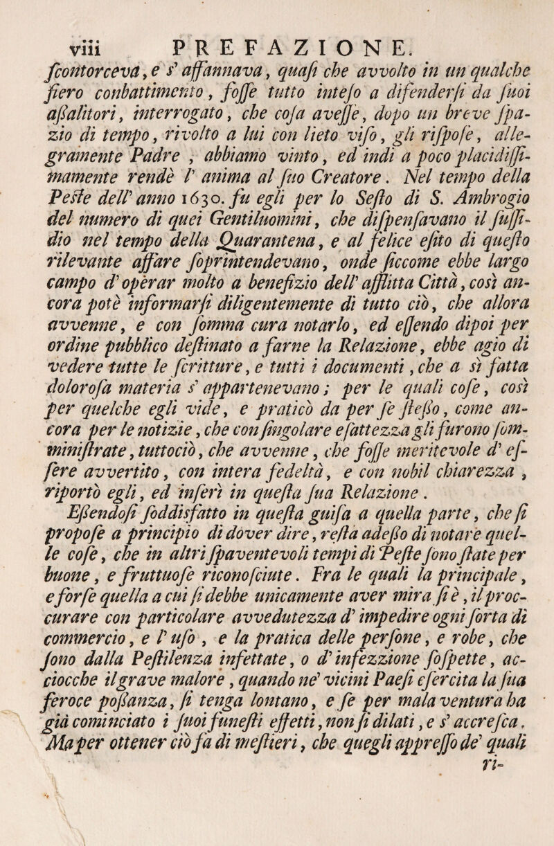 /contorceva, e s'affannava, quaji che avvolto in un qualche fiero conbattimento, fojfe tutto intejo a difenderli da fuoi afialitori, interrogato, che coja aveffe, dopo un breve J'pa- zio di tempo, rivolto a lui con lieto vifo, gli rifpofe, alle¬ gramente Padre , abbiamo vinto, ed indi a poco placidiffi- mamente rendè /’ anima al fino Creatore. Nel tempo della Perle dell' anno 16 3 o. fu egli per lo Se fio di S. Ambrogio del numero di quei Gentiluomini, che difpenfavano il fuffi- dio nel tempo della Quarantena, e al felice efito di quejlo rilevante affare foprìntendevano, onde ficcome ebbe largo campo d'operar molto a benefizio dell' afflitta Città, cosi an¬ cora potè informarfi diligentemente di tutto ciò, che allora avvenne, e con Jomma cura notarlo, ed e fendo dipoi per ordine pubblico defilinato a farne la Relazione, ebbe agio di vedere tutte le fritture, e tutti i documenti, che a sì fatta dolorofa materia / appartenevano ; per le quali cofe, così per quelche egli vide, e praticò da per fe ffefio, come an¬ cora per le notizie, che con /ingoiare e battezzagli furono fom- minijlrate, tuttociò, che avvenne, che fioffe meritevole d'e fi- fere avvertito, con intera fedeltà, e con nobil chiarezza , riportò egli, ed inferì in quefila fiua Relazione. Efiendvfì fiddisfatto in quefila gufa a quella parte, che fi propofe a principio di dover dire, refila adefilo di notare quel¬ le cofe, che in altri fpaventevoli tempi dì fi effefonofilate per buone, e fruttuofe riconoficiute. Fra le quali la principale, eforfè quella a cui fiidebbe unicamente aver mira fi è, il proc¬ urare con particolare avvedutezza d’impedire ognifiòrta dì commercio, e l’ufo , e la pratica delle perfine, e robe, che fiono dalla Pefitìlenza infettate, 0 d'infezzione fiofipette, ac¬ ciocché il grave malore, quando ne' vicini Paefii efercita la fina feroce pofilanza, fi tenga lontano, e fe per mala ventura ha già cominciato ì Juoifunefti effetti, nonJi dilati, e s’accrefica. Ma per ottener ciò fa di mefilieri, che quegli apprejfio de' quali ri-