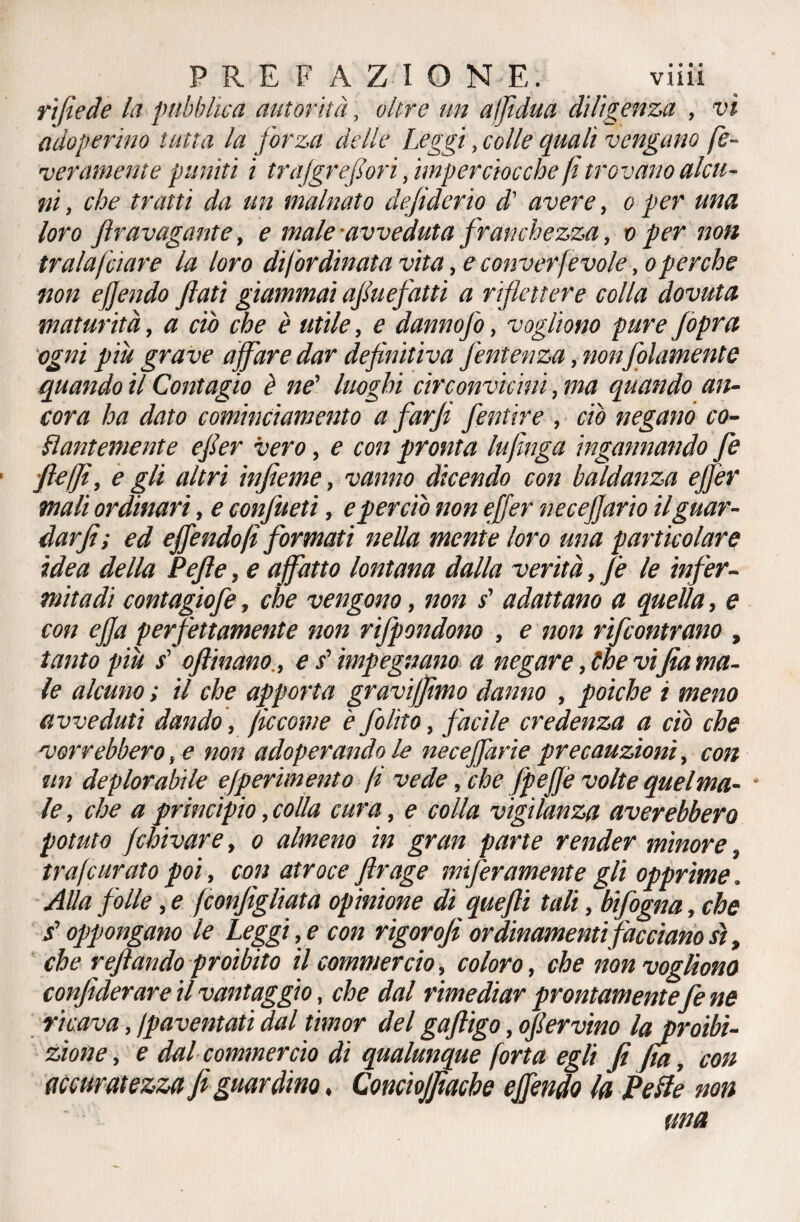 r'tfiede la pubblica autorità, oltre un aljidua diligenza , vi adoperino tutta la forza delle Leggi, colle quali vengano fe¬ derameli te puniti i trajgrefori, imperciocché fi trovano alcu¬ ni , che tratti da un malnato dejiderio d' avere, o per una loro ftravagante, e male avveduta franchezza, o per non tralafciare la loro difordinata vita, e converfevole ,o perche •non e fendo fiati giammai afiuefatti a riflettere colla dovuta maturità, a ciò che è utile, e dannofo, vogliono pure Jòpra ogni più grave affare dar definitiva fentenza, non fidamente quando il Contagio è ne’ luoghi circonvicini, ma quando an¬ cora ha dato cominciamento a farjt fentire , ciò negano co¬ pi anteniente efier vero, e con pronta lufìnga ingannando fé fteffì, e gli altri infieme, vanno dicendo con baldanza ejfer mali ordinari, e confitteti, e perciò non ejfer neceffario il guar¬ dar fi; ed effendofi formati nella mente loro una particolare idea della Pefte, e affatto lontana dalla verità, fe le infer¬ mità di contagìofe, che vengono, non s' adattano a quella, e con ejfa perfettamente non rifpondono , e non rifeontrano , tanto più s’ oftinano., e ? impegnano a negare, Che vi fia ma¬ le alcuno ; il che apporta graviffimo danno , poiché i meno avveduti dando, (leeonie è folito, facile credenza a ciò che 'vorrebbero, e non adoperando le necejfarie precauzioni, con un deplorabile ejperimento fi vede, che fpeffe volte quelma- * le, che a principio, colla cura, e colla vigilanza aver ebbero potuto fchivare, o almeno in gran parte render minore, trafcurato poi, con atroce ftrage inferamente gli opprime. Alla folle, e fconfigliata opinione di quefli tali, bifogna, che / oppongano le Leggi, e con rigorofi ordinamenti facciano sì, che reftando proibito il commercio, coloro, che non vogliono confiderare il vantaggio, che dal rimediar prontamente fe ne ricava, /paventati dal timor del gaftìgo, ofiervino la proibi¬ zione , e dal commercio dì qualunque forta egli fi fia, con accuratezza fi guardino. Concioffiache effendo la Pelle non una