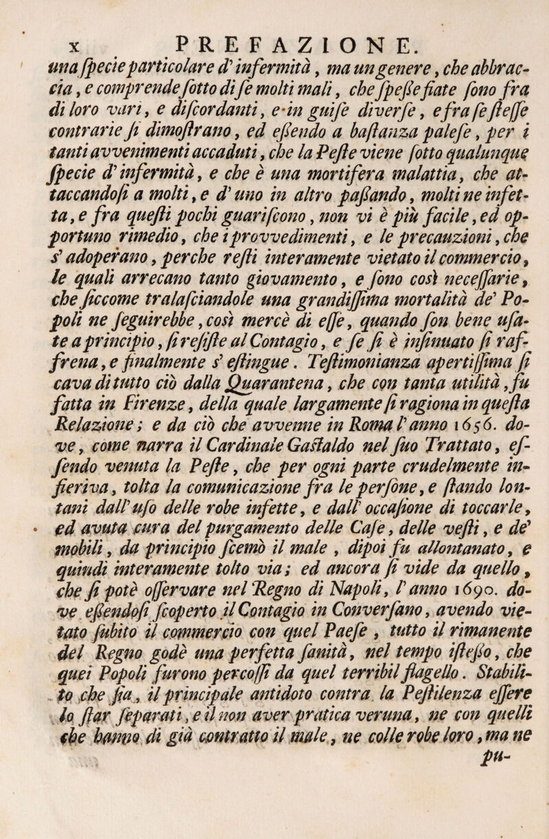 unafpecieparticolare d'infermità, ma un genere, che abbrac¬ cia^ comprende fitto di fe molti mali, cheJpefiefiate fono fra di loro vari, e di [cordanti, e-in gufi diverfi, e frafefìeffe contrarie Ji dimostrano, ed efiendo a baftanza palefe, per i tanti avvenimenti accaduti, che la Pefe viene (otto qualunque fpecie (Vinfermità, e che è una mortifera malattia, che at¬ taccandoli a molti, e d'uno in altro pafiando, molti ne infet¬ ta, e fra quefti pochi guari [cono, non vi è più facile, ed op¬ portuno rimedio, che iprovvedimenti, e le precauzioni, che s'adoperano, perche refi interamente vietatoti commercio, le quali arrecano tanto giovamento, e fono così necejfarie, che ficcome tracciandole una grandijfma mortalità de' Po¬ poli ne figuirebbe, così mercè di effe, quando fon bene fia¬ te a principio, (i rejifte al Contagio, e fi fi è infinuato fi raf¬ frena , e finalmente s'eftingue. Tefiimonianza aperti film a fi cava dì tutto ciò dalla Quarantena, che con tanta utilità, fu fatta in Firenze, della quale largamente fi ragiona in quèfta Relazione ; e da ciò che avvenne in Roma l'anno 1656. do¬ ve , come narra il Cardinale Gaslaldo nel fuo Trattato, ef¬ fondo venuta la Pefte, che per ogni parte crudelmente in¬ fieriva, tolta la comunicazione fra le perfine, e (landò lon¬ tani dall'ufo delle robe infette, e dall’occafione di toccarle, • ed avuta cura del purgamento delle Caje, delle vefii, e de' mobili, da principio fcemò il male , dipoi fu allontanato, e quindi interamente tolto via ; ed ancora fi vide da quello, che fi potè offèrvare nel'Regno di Napoli, l'anno 1690. do¬ ve efiendo fi fioperto il Contagio in Converfano, avendo vie¬ tato f ubilo il commercio con quel Paefe , tutto il rimanente del Regno godè una perfetta finità, nel tempo ifi e fio, che quei Popoli furono percoffi da quel terribilflagello. Stabili¬ to che fia, il principale antidoto contra la Pefiilenza ejfere lo far fiparati, e il non aver pratica veruna, ne con quelli che hanno di già centrano il male, ne colle robe loro, ma ne pu-