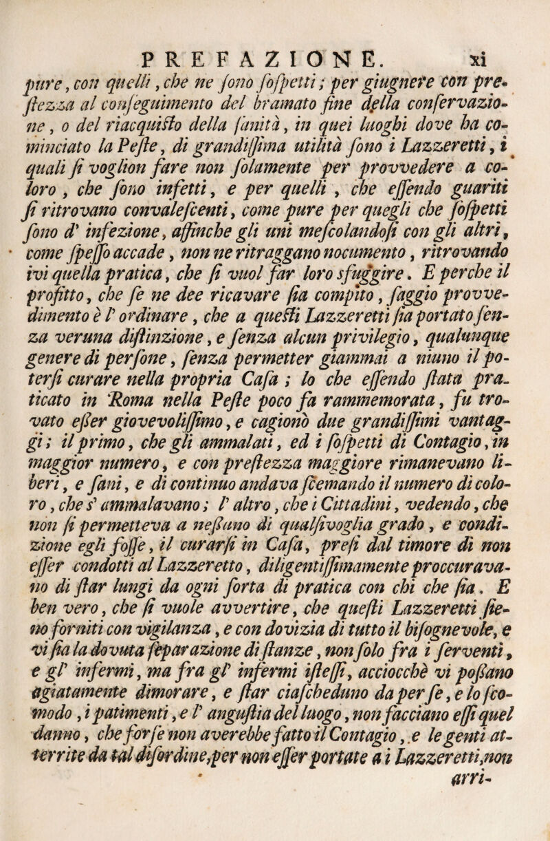 pure, con quelli, che ne fino fofpetti ; per giugnefe con pre- ftezza al confeguimento del bramato fine della confervazio- ne, o del riacquisto della f'anità, in quei luoghi dove ha co¬ minciato la Pefie, di grandiffima utilità fono i Lazzeretti, i _ quali fi voglion fare non fidamente per provvedere a co¬ loro , che fono infetti, e per quelli , che ejfendo guanti fi ritrovano convalefcenti, come pure per quegli che fofpetti fono d'infezione, affinché gli uni mefcolandofi con gli altri, come fpejfo accade, non ne ritraggano nocumento, ritrovando ivi quella pratica, che fi vuol far loro sfuggire. E perche il profitto, che fe ne dee ricavare fia compito, faggio provve¬ dimento è /’ ordinare, che a quelli Lazzeretti fia portato fien- za veruna difiinzione, e fenza alcun privilegio, qualunque genere di perfine, fenza permetter giammai a ninno il po- terfi curare nella propria Cafa ; lo che ejfendo fiata pra¬ ticato in 'Roma nella Pefie poco fa rammemorata, fu tro¬ vato efier giovevoliffimo, e cagionò due grandmimi vantag¬ gi; il primo, che gli ammalati, ed i fofpetti di Contagio,in maggior numero, e con preftezza maggiore rimanevano li¬ beri, e funi, e dì contìnuo andavafcemando il numero dì colo¬ ro , che s'ammalavano ; /’ altro, che i Cittadini, vedendo, che non fi permetteva a nefiano di qualfivoglia grado, e condi¬ zione egli fojfe, il curar fi in Cafa, prefi dal timore di non ejfer condotti al Lazzeretto, dilìgenti(finamente procurava¬ no di ftar lungi da ogni forta di pratica con chi che fia. E ben vero, che fi vuole avvertire, che quefti Lazzeretti fie¬ no forniti con vigilanza, e con dovizia di tutto il bifognevole, e vi fia la dovuta fepar azione difianze, nonfilo fra i ferventi, e gl' infermi, ma fra gl' infermi ìfteffi, acciocché vi pofiarn agiatamente dimorare, e ftar ciaf;bedano daperfe, e lo fico- modo , i patimenti, e /’ anguftia del luogo, non facciano e [fi quel danno, che forfè non aver ebbe fatto il Contagio, e le genti at¬ territe da tal difir dine,per non ejfer portate a i Lazzeretti, non arri-