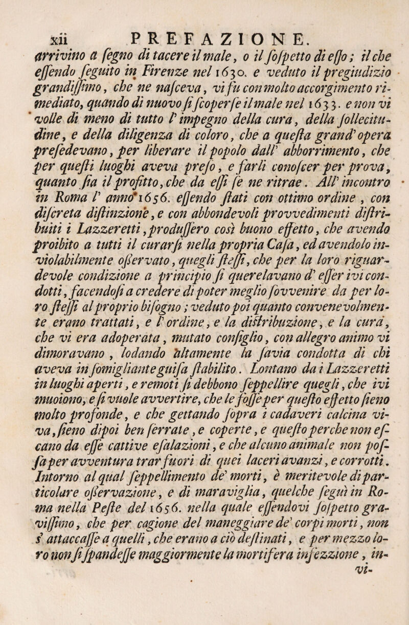 arrivino et fegno di tacere il male, o il fofpetto dieffo; il che ejfendo feguìto in Firenze nel 1630. e veduto il pregiudizio grandi]fimo, che ne nafeeva, vi fu con molto accorgimento ri¬ mediato, quando di nuovo fifeoperfe il male nel 16 33. e non vi ' volle di meno di tutto /’ impegno della cura, della jollecitu- dìne, e della diligenza di coloro, che a quefia grand’ opera prefedevano, per liberare il popolo dall' abborrimento, che per quefii luoghi aveva prefo, e farli conofeer per prova, quanto fia il profitto, che da e (fi fe ne ritrae. AlV incontro • in Roma /’ anno* 1656. e fendo fiati con ottimo ordine , con dijcreta dìftmzìone, e con abbondevoli provvedimenti diftri- buiti i Lazzeretti, prò duffero così buono effetto, che avendo proibito a tutti il curar fi nella propria Cafa, ed avendolo in¬ violabilmente ofiervato, quegli flejfi, che per la loro riguar¬ devole condizione a principio fi querelavano d'effer ivi con¬ dotti , facendo fi a credere di poter meglio fovvenire da per lo¬ ro fie/fi al proprio bifogno ; veduto poi quanto convenevolmen¬ te erano trattati, e /’ ordine, e la distribuzione, e la cura, che vi era adoperata, mutato con figlio, con allegro animo vi dimoravano , lodando altamente la favia condotta di chi aveva in fomigliante guifa fi abilito. Lontano da i Lazzeretti in luoghi aperti, e remoti fi debbono feppellire quegli, che ivi muoiono, e fi vuole avvertire, che lefojfe per quefio effetto fieno molto profonde, e che gettando jopra i cadaveri calcina vì¬ va, fieno dipoi ben ferrale, e coperte, e quefio perche non ef- canoda effe catti ve e falazionì, e che alcuno animale non pofi fa per avventura trar fuori di quei laceri avanzi, e corrotti. Intorno al qual feppellimento de' morti, è meritevole di par¬ ticolare ofervazione, e di maraviglia, quelche feguì in Ro¬ ma nella Pefie del 1656. nella quale effendovi fo)petto gra¬ vi fimo , che per cagione del maneggiare de' corpi morti, non s attaccale a quelli, che erano a ciò deflinati, e per mezzo lo¬ ro nonfijpandeffe maggiormente la mortifera infezzione, in-