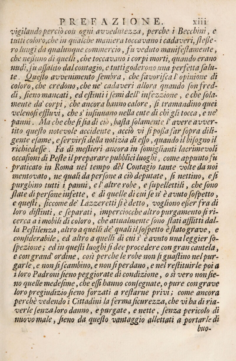 vigilando perdo con ogni avvedutezza. perche i Becchini, c tutti coloro .che in qualche maniera toccavano i cadaveri./tene¬ ro lungi da qualunque commercio. fu veduto manifef amente. che ne fimo di quelli, che toccavano i corpi morti. quando erano nudi fu affahto dal contagio, e tutti goderono una perfetta faIu¬ te . fitte fio avvenimento fembra, chefavorìfca l' opinione di coloro, che credono. che ne1 cadaveri allora quando fon fred¬ di . fieno mancati. ed eftìnti i fimi dell' infé zzi on e . e che fola* mente da' corpi. che ancora hanno calore. fi tramandino quei velenofi effluvi, che s' infimi ano nella cute di chi gli tocca, e ne’ * panni. Ma che che fifa di ciò. bafta (blamente 1 avere avver¬ tito quefto notevole accidente. acciò vi fipofa far jòpra dili¬ gente e fame, efer virfi della notizia di ejjo. quando il hifogno il richiedeffe. Fa di me fieri ancora in fomiglìanti lacrimevoli occafioni di Pefle il preparare pubblici luoghi. come appunto fu • praticato in Roma nel tempo del Contagio tante volte da noi mentovato. ne quali da perfine a ciò deputate. fi nettino, efi purghino tutti ì panni. e 1 altre robe. e fup filettili, chefono fiate dì perfine infette. e di quelle di cuffie rì è avutofifpetto, e quefti. ficcome de' Lazzeretti fi è detto. vogliono efier fra di loro diftinti. e /epurati, imperciocché altro purgamento/ri¬ cerca a i mobili di coloro. che attualmente fono fiati afflitti dal¬ la Pefii lenza. altro a quelli de' quali ilfifpetto èflato grave y e conjtderabile. ed altro a quelli di cui s è avuto una leggier fo- fpezione ; ed in quefti luoghi fi dee procedere con gran cautela, e con grand' ordine. cosi perche le robe non fi guaflino ne [pur¬ garle . e nonfifi ambino, e nonfiperdano, e nel refiituirle poi a i loro Padroni fieno peggiorate di condizione, o sì vero non fie¬ no quelle me de firn e. che e (fi hanno conjegnate. opure con grave loro pregiudizio fieno forzati a reftarne privi; come ancora perchè vedendo i Cittadini la ferma ficurezza. che vi ha di ria¬ verle fenza loro danno. e purgate, e nette, fenza pericolo dì nuovo male 7 fieno da quefto vantaggio allettati a portarle di