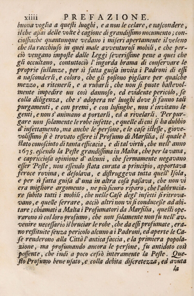 buonavoglia a quefii luoghi, e a non le celare, e najcondere, il che afai delle volte è cagione di grandijfimo nocumento ; con- ciojfiache quantunque vedano i inferi apertamente il veleno che Ha racchi ufo in quei male avventurali mobili, e che per¬ ciò vengano impofte dalle Leggi feverijfime pene a quei che gli occultano, contuttociò /’ ingorda brama di confervare le proprie [istanze, per sì fatta gufa invita i Padroni dì ejji a nafconderli, e coloro , che gli pofono pigliare per qualche mezzo, a ritenerli, e a rubarli, che non fi puote badevol- mente impedire un così dannofo, ed evidente pericolo, fe colla diligenza, che s' adopera ne' luoghi dove fifanno tali purgamenti, e con premi, e con lufinghe, non s'invitano le genti, e non s'animano a portarli, ed a rivelarli. Ter pur¬ gare non folamente le robe infette, e quelle di cui fi ha dubbio d'ìnfettamento ,ma anche le perfine, e le cafe ifleffe, giove¬ voli fimo fi è trovato ejjère il Profumo di Marfilia, il quale è Hato conofciuto di tanta efficacia, e di tal virtù, che nell' anno 1675. e fendo la Pefte grandijfima in Malta, che per la vana, e caprìccìofa opinione d' alcuni, che fermamente negavano ejfer Tefie, non ejfendo fiata curata a principio, apportava feroce rovina, e defilava, e dìftruggeva tutta quell' Jfola, e per sì fatta guifa d'una in altra cofa pafiava, che non vi era migliore argomento , nepìùficuro riparo, che l'abbrucia¬ re [libito tutti i mobili, che nelle Cafe degl' infetti fi ritrova¬ vano,e quelle ferrare, acciò altri non vi fi conducefie ad abi¬ tare ; chiamati a Malta i Profumatori da Marfilia, quelli ope¬ rarono sì col loro profumo, che non folamente non fu nell' av¬ venire necejfario il bruciar le robe, che da e fiprofumate, era¬ no reftituite fenza pericolo alcuno a i Padroni, ed aperte le Ca¬ fe renderono alla Città l'antica faccia, e la primiera popola¬ zione, ma profumando ancora le perfine, fu antìdoto così pojfente, che indi a poco cefsò interamente la Pefte. Que- fio Pro fumo bene ujato, e colla debita difiretezza, ed avuta