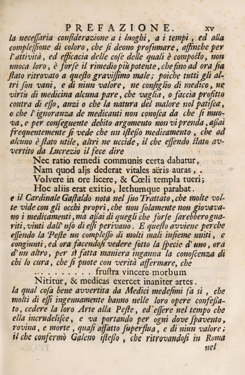 la necejfaria con fide razione a i luoghi, a i tempi, ed alla compieijione di coloro, che fi deono profumare, affinché per l'attività, ed efficacia delie co [è delle quali è comporlo, non nuoca loro, è forfè il rimedio piùpotente, che fino ad ora fia fiato ritrovato a queftogravìffimo male; poiché tutti gli al¬ tri fon vani, e di niun valore, ne configlio di medico, ne virtù di medicina alcuna pare, che vaglia, o faccia profitto contra di efio, anzi o che la natura del malore noi patifca, o che l'ignoranza de medicanti non conofca da che fi muo¬ va , e per confeguente debito argomento non vi prenda, afiai frequentemente fi vede che un iftefio medicamento , che ad alcuno è fiato utile, altri ne uccide, il che ejfendo flato av¬ vertito da Lucrezio il fece dire Nec ratio remedi communis certa dabatur, Nam quod aljs dederat vitales aeris auras, . Volvere in ore licere, & Cceli tempia tueri; Hoc aliis erat exitio, lethumque parabat. e il Cardinale Gaftaldo nota nel fuo Trattato, che molte vol¬ te vide con gli occhi propri, che non folamente non giovava¬ no i medicamenti, ma afiai di quegli che forfè farebbero gua¬ riti, vinti dall’ ufo di e fi perivano. E quefto avviene perche offendo la 'Pefte un complejfo di molti mali infieme uniti, e congiunti ,ed ora facendoft vedere fitto la fpecie d'uno, ora di’un altro, per sì fatta maniera inganna la conofcenza di chi lo cura, che fi puote con verità affermare, che .fruftra vincere morbum Nititur, & medicas exercet inaniter artes. la qual cofa bene avvertita da Medici medefimi fa si , che molti di e/fi ingenuamente hanno nelle loro opere confefia- to, cedere la loro Arte alla Pefte, ed’ejfere nel tempo che ella incrudelifce, e va portando per ogni dove fpavento, rovina, e morte , quafi affatto fuperflua, e di niun valore ; il che confermò Galeno iftefio, che ritrovandofi in Roma nel