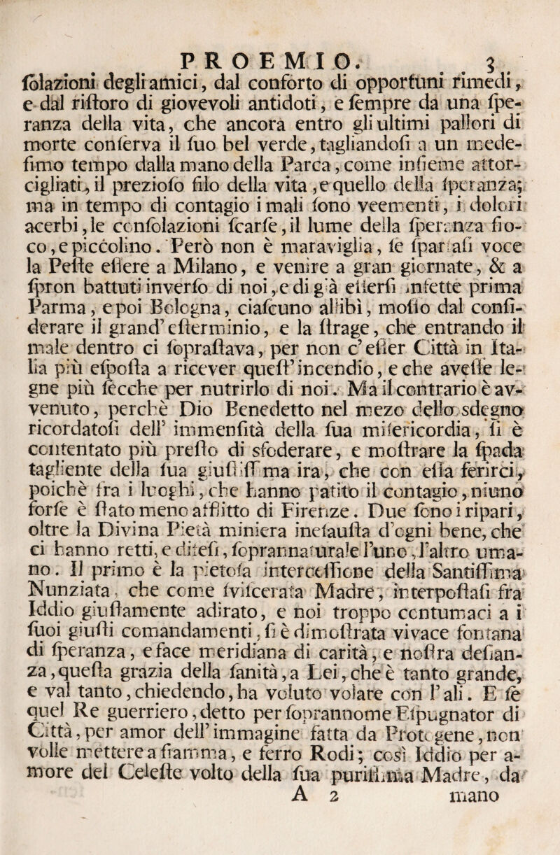 tolazioni degli amici, dal conforto di opportuni rimedi, e dal ritforo di giovevoli antidoti, e tèmpre da una Spe¬ ranza della vita, che ancora entro gli ultimi pallori di morte contèrva il tuo bel verde, tagliandoti a un mede- fimo tempo dalla mano delia Parca, come inlieme attor¬ cigliati, il prezioto filo della vita,e quello della tperanza; ma in tempo di contagio imali fono veementi, i dolori acerbi,le ccnfolazioni fcartè,il lume della tperanza fio¬ co, e piccolino. Però non è maraviglia, le (parafi voce la Pene edere a Milano, e venire a gran giornate, & a fpron battuti inverfo di noi, e di già eìierfi infette prima Parma, e poi Bologna, ciafcuno allibì, mollo dal confi- derare il grand’ efterminio, e la ttrage, che entrando il male dentro ci topratlava, per non c’elìer Città in Ita¬ lia più etpotla a ricever quefl’incendio, e che avelie le- gne più lecche per nutrirlo di noi. Ma il con trario è av¬ venuto, perchè Dio Benedetto nel mezo delio sdegno ricordatoli dell5 immenfità della lùa misericordia, li è contentato più prelìo di sfoderare, e motlrare la fpada tagliente della lùa giutìifTma ira, che con ella ferirci, poiché Ira i luoghi,ohe hanno patite il contagio,ninno forfè è flato meno atfìitto di Firenze. Due tono i ripari, oltre la Divina Pietà miniera inelaufla d egni bene, che ci hanno retti, e diteti, foprannaturale l’uno, l’altro uma¬ no . Il primo è la pietosa interctlfione della SantilTima Nunziata che come tvilcerata Madre , interpofiafi fra Iddio giufìamente adirato, e noi troppo contumaci a i tuoi giudi comandamenti. fi è dimotìrata vivace fontana di Speranza, e face meridiana di carità, e tiofira defian- za, quella grazia della fanità,a Lei, che è tanto grande, e va! tanto, chiedendo, ha voluto volare con l’ali. E tè quel Re guerriero, detto per fopranoome Efpugnator di Città,per amor dell’immagine fatta da Pròtogene,non volle méttere a fiamma, e ferro Rodi; così Iddio per a- more dei Cd e Ile volto della tua puriiLn.a Madre, da A 2 mano