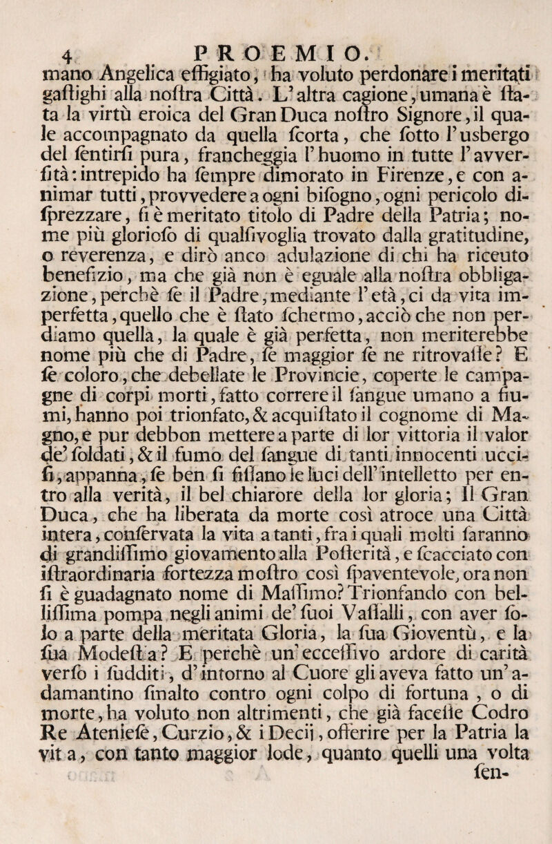 mano Angelica effigiato,1 ha voluto perdonare i meritati gaftighi alla noftra Città. L’altra cagione, umana è fia¬ ta la virtù eroica del Gran Duca noftro Signore, il qua¬ le accompagnato da quella fcorta, che lotto l’usbergo del fèntirfi pura, francheggia F huomo in tutte F avver¬ ti tà:intrepido ha fètnpre dimorato in Firenze,e con a- nirnar tutti, provvedere a ogni bifògno,ogni pericolo di- fprezzare, fi è meritato titolo di Padre della Patria ; no¬ me più gloriofò di qualfivoglia trovato dalla gratitudine, o reverenza, e dirò anco adulazione di chi ha riceuto benefizio, ma che già non è eguale alla noftra obbliga¬ zione , perchè fè il Padre, mediante F età, ci da vita im¬ perfetta , quello che è flato fchermo, acciò che non per¬ diamo quella, la quale è già perfetta, non meriterebbe nome più che di Padre, fe maggior fe ne ritrovarle? E fè coloro, che debellate le Provincie, coperte le campa¬ gne di corpi morti, fatto correre il fàngue umano a fiu¬ mi, hanno poi trionfato, & acquiftato il cognome di Ma¬ gno, e pur debbon mettere a parte di lor vittoria il valor de’ foldati, & il fumo del fangue di tanti innocenti ucci- fi, appanna, fè ben fi fidano le Luci dell’ intelletto per en¬ tro alla verità, il bel chiarore della lor gloria ; 11 Gran Duca , che ha liberata da morte così atroce una Città intera, confèrvata la vita a tanti, fra i quali molti faranno di grandiffimo giovamento alla Pofterità, e fèacciato con iftraordinaria fortezza m offro così fpaventevole, ora non fi è guadagnato nome di Maffimo? Trionfando con bel- liffima pompa negli animi de’ Tuoi V aflalli, con aver fò- lo a parte della meritata Gloria, lafùa Gioventù, e la fùa Modeff a ? E perchè un’ eccelhvo ardore di carità verfò i fùdditi, d’intorno al Cuore gli aveva fatto un’a¬ damantino finalto contro ogni colpo di fortuna , o di morte, ha voluto non altrimenti, che già facefie Codro Re Atenielè, Curzio, & i Decii, offerire per la Patria la vita, con tanto maggior lode, quanto quelli una volta