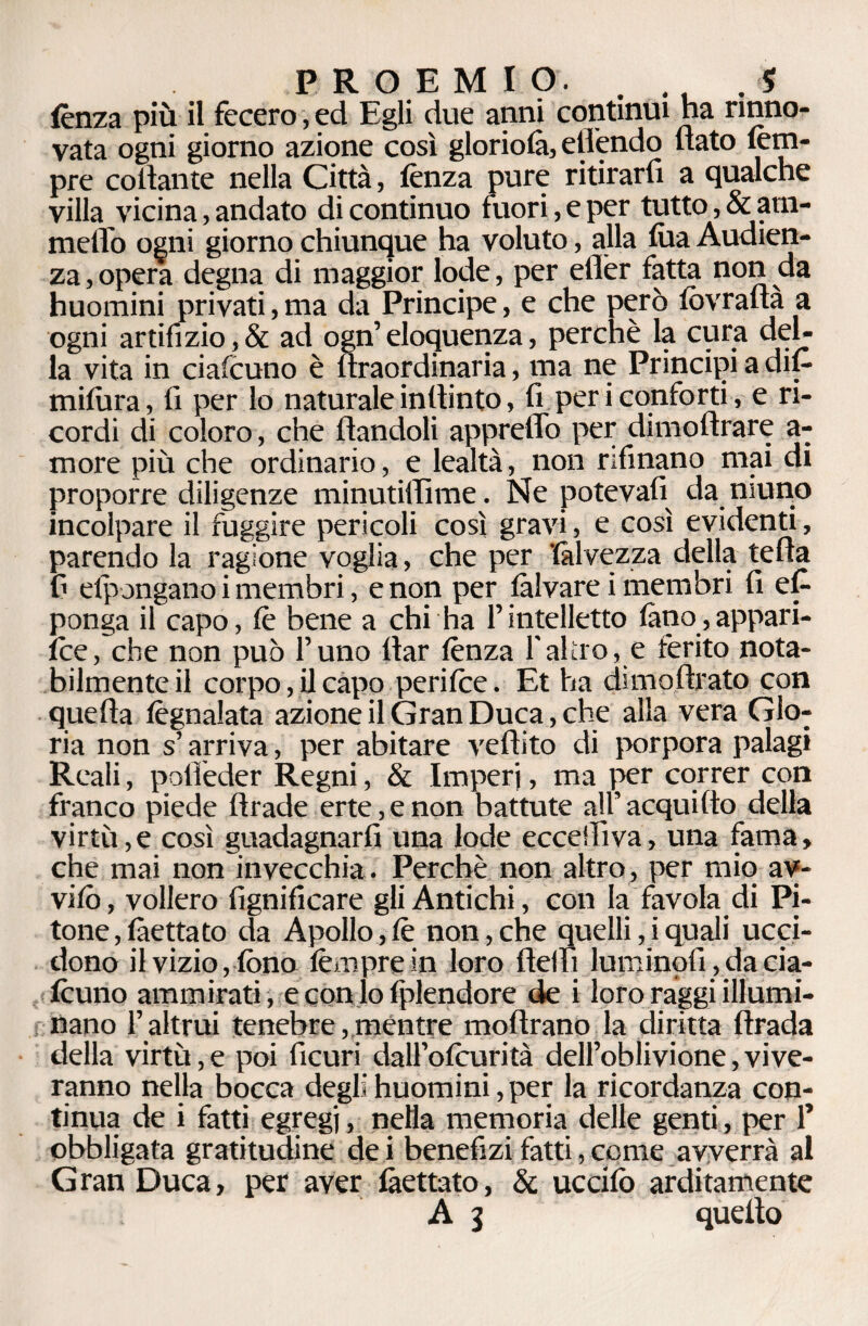 lènza più il fecero, ed Egli due anni continui ha rinno¬ vata ogni giorno azione così gloriola, eflendo nato lèm- pre collante nella Città, lènza pure ritirarfi a qualche villa vicina, andato di continuo fuori, e per tutto, & ani¬ melle) ogni giorno chiunque ha voluto, alla lua Audien- za,opera degna di maggior lode, per eflèr fatta non da huomini privati, ma da Principe, e che però fovradà a ogni artifizio,& ad ogn’eloquenza, perchè la cura del¬ la vita in ciascuno è llraordinaria, ma ne Principi a dil- milùra, lì per lo naturale inltinto, lì per i conforti, e ri¬ cordi di coloro, che dandoli appreffo per dimodrare a- more più che ordinario, e lealtà, non rifìnano mai di proporre diligenze minutiilìme. Ne potevalì da niuno incolpare il fuggire pericoli così gravi, e così evidenti, parendo la ragione voglia, che per 'Calvezza della teda f> elpongano i membri, e non per làlvare i membri lì et ponga il capo, lè bene a chi ha l’intelletto fàno,appari- ice, che non può l’uno dar lènza Faltro, e ferito nota¬ bilmente il corpo, il capo perilce. Et ha dimodrato con queda lègnalata azione il Gran Duca, che alla vera Glo¬ ria non s’arriva, per abitare vedito di porpora palagi Reali, potìèder Regni, & Imperi, ma per correr con franco piede drade erte, e non battute all’acqui do della virtù, e così guadagnarli una lode eccelli va, una fama, che mai non invecchia. Perchè non altro, per mio av¬ vilo, vollero lignificare gli Antichi, con la favola di Pi¬ tone, làettato da Apollo,lè non,che quelli,iquali ucci¬ dono il vizio, fono lèmpre in loro deifi luminpfi,da cia- founo ammirati, e con lo fplendore de i loro raggi illumi¬ nano l’altrui tenebre, mentre modrano la diritta drada della virtù,e poi ficuri dall’olcurità dell’oblivione,vive- ranno nella bocca degli huomini, per la ricordanza con¬ tinua de i fatti egregi, nella memoria delle genti, per 1’ obbligata gratitudine de i benefizi fatti, come avverrà al Gran Duca, per aver làettato, & uccifo arditamente A 3 quello