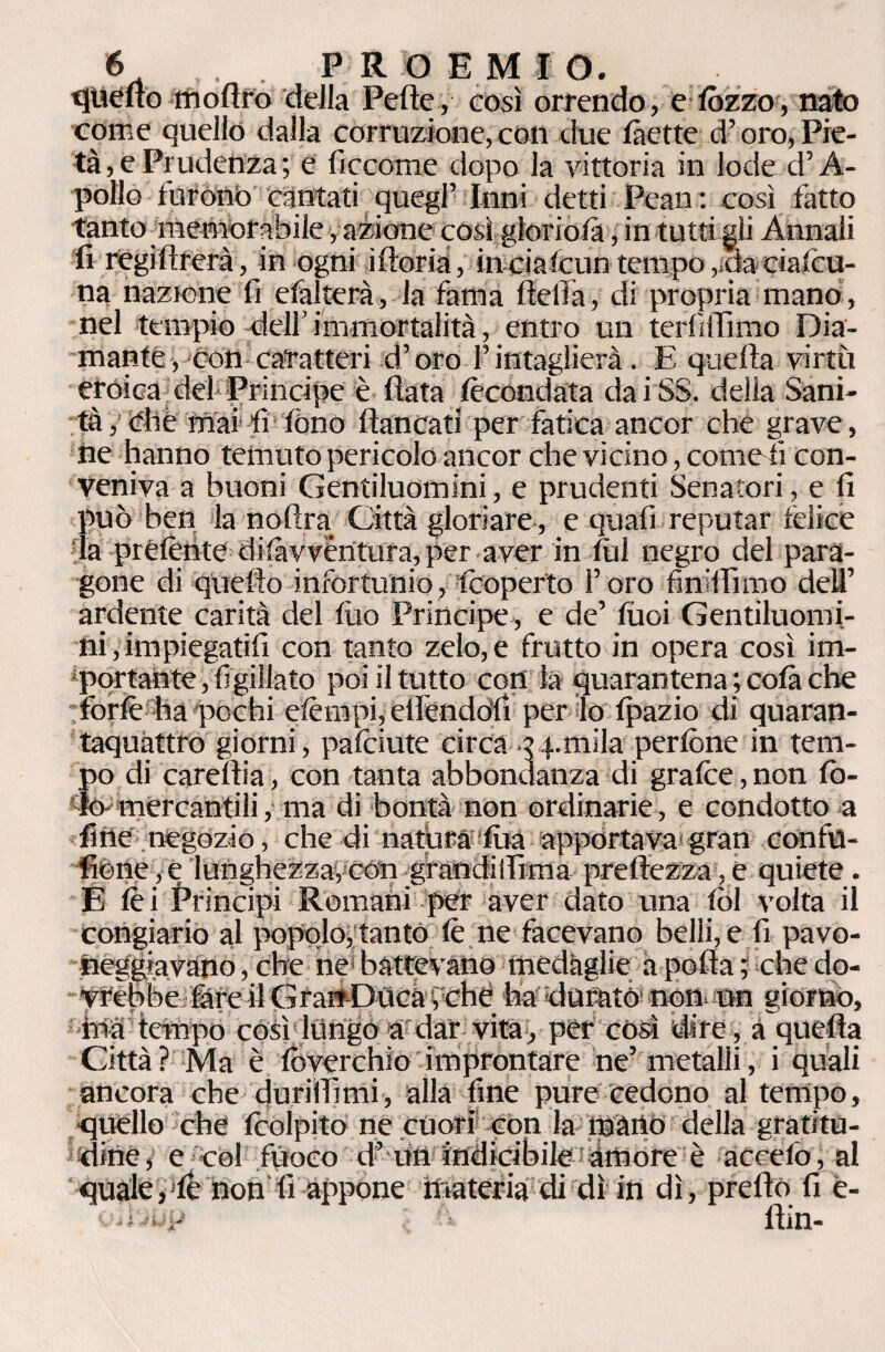 quello mofiro della Pelle, così orrendo, e lézzo, nato come quello dalla corruzione,con due làette d’oro,Pie¬ tà, e Prudenza; e liccome dopo la vittoria in lode d’A- pollo furono cantati quegl’ Inni detti Pean: così fatto tanto memorabile, azione còsi gloriola, in tutti gli Annali fi regifirerà, in ogni ìftoria, inciafcun tempo,.-da cialcu- na nazione fi efalterà, la fama fieli à, di propria mano , nel tempio deli’ immortalità, entro un terfiffhno Dia¬ mante, con caratteri d’oro l’intaglierà. E quella virtù eròica del Principe è fiata fecondata dai SS. delia Sani¬ tà y òlle mai fi fono fiancati per fatica ancor che grave, he hanno temuto pericolo ancor che vicino, comedi' con¬ veniva a buoni Gentiluomini, e prudenti Senatori, e fi può ben la noftra Città gloriare , e quali reputar felice la prélènte dilàvvèntura, per aver in fili negro del para¬ gone di quello infortunio, Coperto l’oro finiffimo dell’ ardente carità del filo Principe, e de’ tuoi Gentiluomi¬ ni , impiegatili con tanto zelo, e frutto in opera così im¬ portante , figillato poi il tutto con la quarantena ; colà che :forlè ha pochi elèmpi, elfendòfi per lo Ipazio di quaran¬ taquattro giorni, pafciute circa .vernila perlòne in tem¬ po di carertia, con tanta abbondanza di grafite, non fo¬ to- mercantili, ma di bontà non ordinarie, e condotto a fine negozio, che di natura fila apportava1 gran confu- fiène,e lunghezza,con grandiifima prefiezza,e quiete . E lei Principi Romani per aver dato una lòl volta il congiario al popolo, tanto le ne facevano belli, e fi pavo¬ neggia vàno , che ne battevano medàglie a polla ; che do¬ vrebbe fare il Grart-Dùca, che ha durato non un giorno, ina tempo così ltìngo a dar vita, per così dire, a quella Città? Ma è lòverchio improntare ne’ metalli, i quali ancora che durillìmi, alla fine pure cedono al tempo, quello che Icolpito ne cuori con la mano della gratitu¬ dine, e co! fuoco d’ un indicibile amore è accelo, al quale,'le non'lì appone materia di dì in dì, prello fi e- oiDup : fi llin-