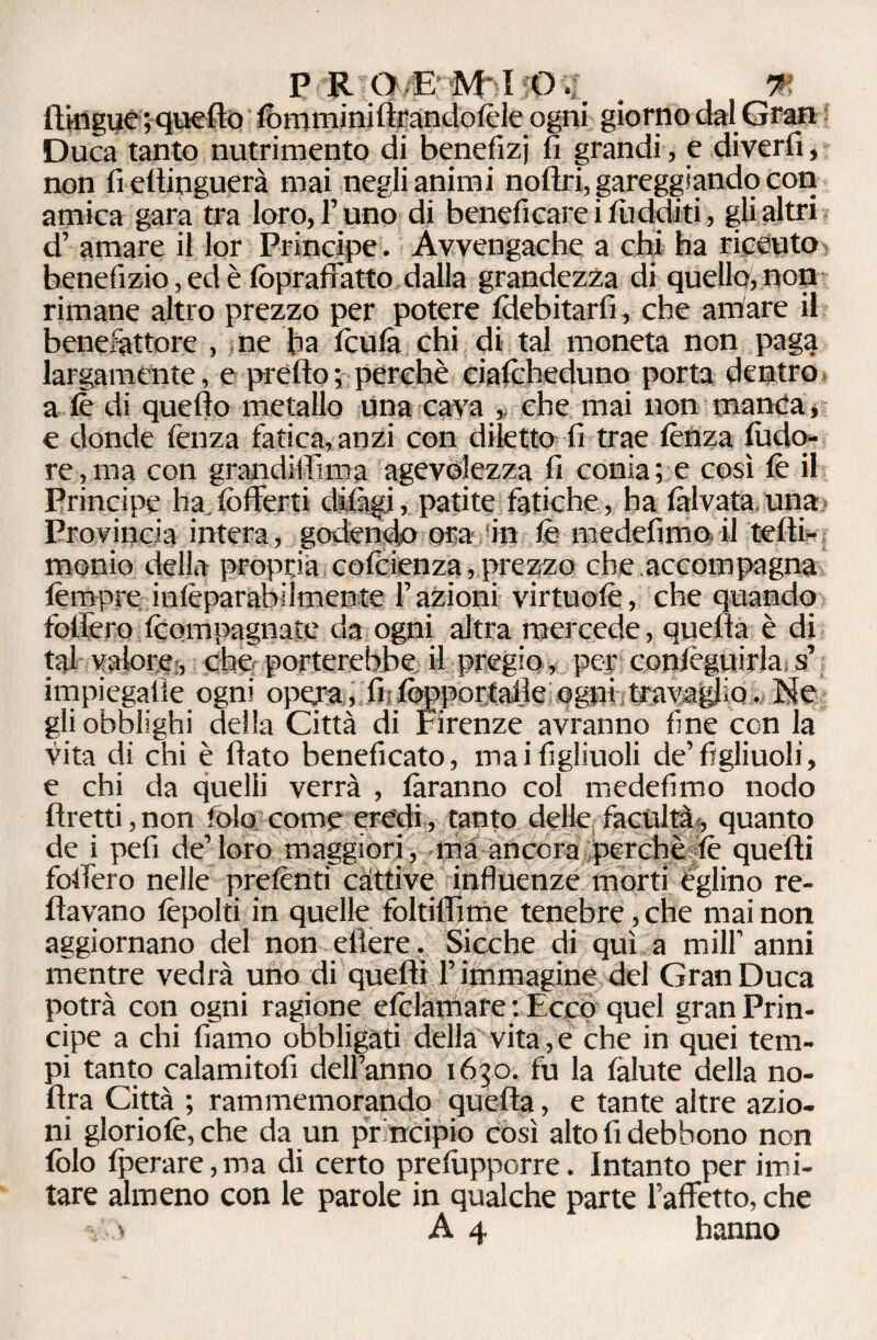 P R?Q/f&ì 90 % . % {lìngue ; quello fona mini llrandolèle ogni giorno dal Gran Duca tanto nutrimento di benefizi fi grandi, e diverti, non fi efiinguerà mai negli animi noltri, gareggiando con amica gara tra loro, l’uno di beneficare i luciditi, gli altri d’ amare il lor Principe. Awengache a chi ha riceuto benefizio, ed è fopraffatto dalla grandezza di quello, non rimane altro prezzo per potere Idebitarfi, che amare il benefattore , ne ha leu fa chi di tal moneta non paga largamente, e predo; perchè cialcheduno porta dentro a le di quello metallo una cava , che mai non manca, e donde lènza fatica,anzi con diletto fi trae lènza ludo- re, ma con grandiffima agevolezza fi conia; e così le il Principe ha.fofferti dilìgi, patite fatiche, ha làlvata una Provincia intera, godendo ora in lè medefimo il tefii- monio della propria colcienza, prezzo che accompagna tèmpre inlèparabilmente Fazioni virtuolè, che quando follerò Iconapagnate da ogni altra mercede, quella è di tal valore, che porterebbe il pregio, per conlèguiyla;s’ impiegalie ogni opera, fii foppor talle ogni travaglio, He gli obblighi della Città di Firenze avranno fine con la vita di chi è fiato beneficato, mai figliuoli de’figliuoli, e chi da quelli verrà , tiranno col medefimo nodo ftretti,non fola come eredi, tanto delle facilità, quanto de i peli de’loro maggiori, ma ancora perchè lè quelli fodero nelle prelènti cattive influenze morti èglino re¬ navano lèpolti in quelle foltiflìme tenebre, che mai non aggiornano del non etìere. Sicché di qui a milf anni mentre vedrà uno di quelli l’immagine del Gran Duca potrà con ogni ragione efolamare : Ecco quei gran Prin¬ cipe a chi fiamo obbligati della vita,e che in quei tem¬ pi tanto calamitofi dell’anno 1630. fu la làlute della no- fira Città ; rammemorando quella, e tante altre azio¬ ni gloriolè, che da un principio così alto fi debbono non folo Iperare, ma di certo prelùpporre. Intanto per imi¬ tare almeno con le parole in qualche parte l’affetto, che