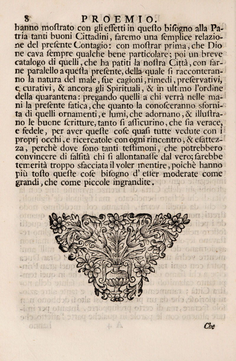 hanno moflrato con gli effetti in quello bifògno alla Pa¬ tria tanti buoni Cittadini, faremo una fèmplice relazio¬ ne del prefènte Contagio : con moflrar prima, che Dio ne cava tèmpre qualche bene particolare; poi un breve catalogo di quelli, che ha patiti la noflra Città, con far¬ ne paralello a quella prefènte, della- quale fi racconteran¬ no la natura del male,lue cagioni, rimedi, prefèrvativi, e. curativi, & ancora gli Spirituali, & in ultimo l’ordine della quarantena : pregando quelli a chi verrà nelle ma¬ ni la prefènte fatica,che quanto la conofèeranno sforni¬ ta di quelli ornamenti,e lumi,che adornano,& illuftra- no le buone fcritture, tanto fi afficurino, che fia verace, e fedele, per aver quelle colè quali tutte vedute con i proprj occhi, e ricercatole con ogni rincontro, & efàttez- za, perchè dove fono tanti tellimoni, che potrebbero convincere di falfità chi fi allontanaffe dal vero; farebbe temerità troppo sfacciata il voler mentire, poiché hanno più tollo quelle cofè bifògno d’ elfier moderate come grandi,che come piccole ingrandite. Che