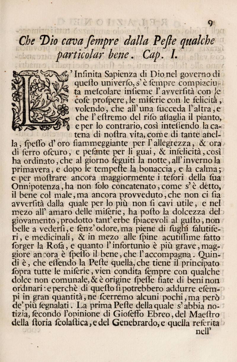 Che Dio cava fempre dalla Pejle qualche particolar bene. Cap. 1. ’ Infinita Sapienza di Dio nel governo di quello uni vertè, s’è tèmpre compiacili^- ta metcolare infieme F avvertita con le cote protpere, le mitèrie con le felicita, volendo, che all’una tucceda l’altra,e che F diremo del rito attaglia il pianto, e per lo contrario, così intetiendo la ca¬ tena di notlra vita, com e di tante anel- la, tpeffò d’oro fiammeggiante per F allegrezza, & ora di ferro otturo, e pelante per li guai, & infelicità, così ha ordinato, che al giorno tèguiti la notte, all’inverno la primavera, e dopo le tempefìe la bonaccia, e la calma; e per moftrare ancora maggiormente i tetòri della tua Onnipotenza, ha non tolo concatenato, come s’è detto, il bene col male,ma ancora provveduto,che non ci fia avvertita dalla quale per lo più non fi cavi utile, e nel mezo all’ amaro delle mitèrie, ha pollo la dolcezza del giovamento, prodotto tanfi erbe tpiacevoli al gutto, non belle a vederti,e tènz’odore,ma piene di fughi tàlutife- ri, e medicinali, & in mezo alle tpine acutilfime fatto forger la Rota, e quanto F infortunio è più grave, mag¬ giore ancora è tpelFo il bene, che F accompagna. Quin¬ di è, che elFendo la Pelle quella, che tiene il principato fòpra tutte le mitèrie, vien condita tèmpre con qualche dolce non comunale, & è origine tpefle nate di beni non ordinari : e perchè di quello fi potrebbero addurre etèm- pi in gran quantità, ne teerremo alcuni pochi, ma però de’ più fegnalati. La prima Pelle della quale s’abbia no¬ tizia, tècondo l’opinione di Gioièllo Ebreo, del Maetlro della ftoria tcolatlica, e del Genebrardo, e quella referita nell’