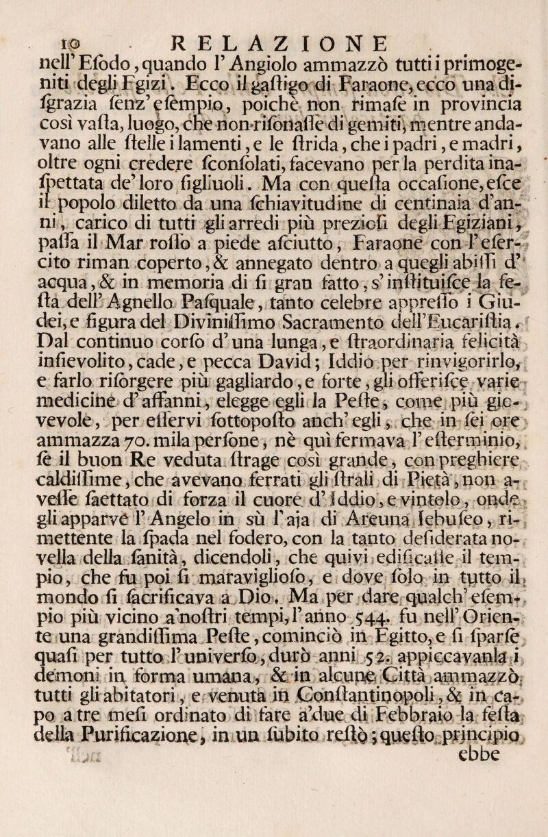 nell’ Efòdo, quando l’Angiolo ammazzò tutti i primoge¬ niti degli Fgizi, Ecco il gadigo di Faraone, ecco unadi- tgrazia lònz’efèmpio, poiché non rimale in provincia così vada, luogo, che non rifonalle di gemiti, mentre anda¬ vano alle delle i lamenti, e le drida, che i padri, e madri, oltre ogni credere fconfòlati, facevano perla perdita ina¬ spettata de’loro figliuoli. Ma con queda occafìone, elee il popolo diletto da una fchiavitudine di centinaia d’an¬ ni , carico di tutti gli arredi più preziofi degli Egiziani , palla il Mar rollo a piede aiciutto, F araone con l’efèr- cito rimati coperto,& annegato dentro a quegli abìlTi d’ acqua,& in memoria di fi gran fatto, s’inffituifee la fe¬ da dell’Agnello Pafquale, tanto celebre appretto i Giu¬ dei, e figura del Diviniffimo Sacramento dell’Eucaridia. Dal continuo corfò d’una lunga,e draordinaria felicità infievolito,cade,e pecca David; Iddio per rinvigorirlo, e farlo ri tèrgere più gagliardo, e forte, gli offerite? varie medicine d’affanni, elegge egli la Pede, coinè più gio¬ vevole, per etfervi tòttopodo anch’ egli, che in tèi ore ammazza 70. mila pedone, nè qui fermava federai inio, té il buon Re veduta drage così grande, con preghiere caldidìme,che avevano ferrati gli drali di Pietà,non a- vedè frettato di forza il cuore.-d’iddio, e. vintelo, onde gli apparve l’Angelo in sù 1’aja di Areuna lebufeo, ri¬ mettente la tpada nel fodero, con la tanto defiderata no¬ vella della finità, dicendoli , che quivi edificatìe il tem¬ pio, che fu poi fi maravigliotò, e dove tèlo in tutto il. mondo fi fàcrificava a Dio , Ma per dare qualch’efem- pio più vicino a’nodri tempi, f anno 544. fu nell’ Orien¬ te una grandiffima Pede, cominciò in Egitto, e fi fparfè quali per tutto fi univerfo, durò anni 52. appiccavano i demoni in forma umana , & in alcune Città ammazzò tutti gli abitatori, e venuta in Condantinopoli, & in ca¬ po atre mefi ordinato di fare a’due di Febbraio la feda della Purificazione, in un dubito reftò ; quefto principio ebbe