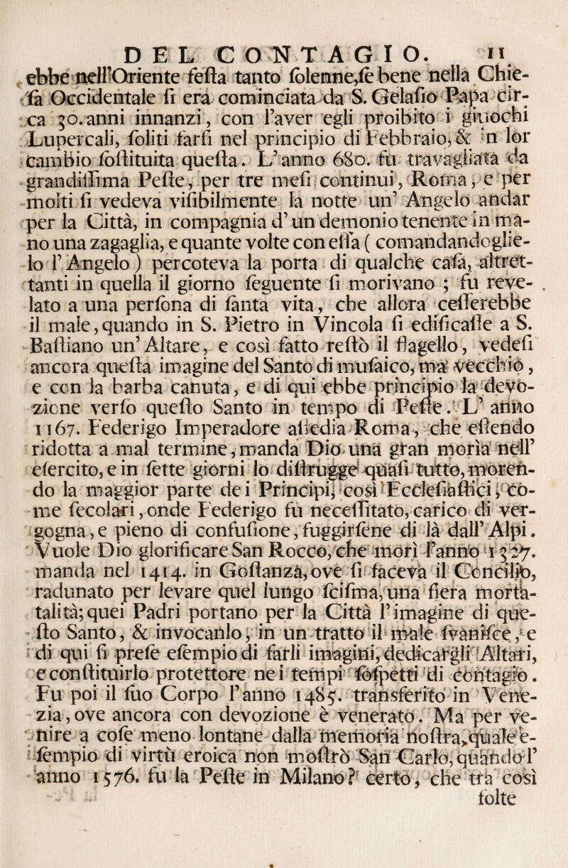 ebbe neH’Oriente fella tanto (bienne,le bene nella Chie¬ da Occidentale fi era cominciata da S. Gelafio Papa cir¬ ca 50. anni innanzi, con l’aver egli proibito i giuochi Lupercali, (oliti farfi nel principio di Febbraio, & n lor cambio (òilituita quella. L’anno 6S0. fu travagliata da grandillìma Pelle, per tre meli continui, Roma, e per molti fi vedeva viabilmente la notte un’ Angelo andar per la Città, in compagnia d’un demonio tenente in ma¬ no una zagaglia, e quante volte con ella ( comandandoglie¬ lo l’Angelo ) percoteva la porta di qualche cala, altret¬ tanti in quella il giorno (èguente fi morivano ; fu reve- . lato a una perfòna di (anta vita, che allora celierebbe il male,quando in S. Pietro in Vincola fi edificalle a S. Palliano un’ Altare, e così fatto reltò il flagello, vedefi ancora quella imagine del Santo di mulàico, ma Vècchio, e con la barba canuta, e di qui ebbe principio la; devo¬ zione verfo quello Santo in tempo di Pelle. L’ anno 1167. Federigo Imperadore attedia Roma , che efiendo ridotta a mal termine, manda Dice una gran morìa nell’ efercito, e in (ette giorni lo dillrugge quali tutto, ineren¬ do la maggior parte dei Principi^ così EcclefiàfticiiCò¬ me fecolari, onde Federigo fu necellitato, carico di ver¬ gogna^ pieno di confufione, fuggir lène di là dall’Alpi. Vuole Dio glorificare San Rocco, che morì l’anno 13 27. manda nel 1414. in Go(lanzà,ove fi faceva il Ccncilto, radunato per levare quel lungo (cifma, una fiera morta- talità;quei Padri portano per la Città l’imagine di que¬ llo Santo, & invocatilo> In un ttatto il male (vànifce, e di qui fi prelè elèmpio di farli imagini, dedicargli Altari, econllituirlo protettore nei tempi (bfpetti dicòntagio. Fu poi il (Ito Corpo l’anno 14S5. transferito in Vene¬ zia, ove ancora con devozione è venerato. Ma per ve¬ nire a colè meno lontane dalla memoria nollra>quale’e- (èmpio di virtù eroica non mofirò San Carlo, quando 1’ anno 1576. fu la Pelle in Milano? cèrto, che tra così