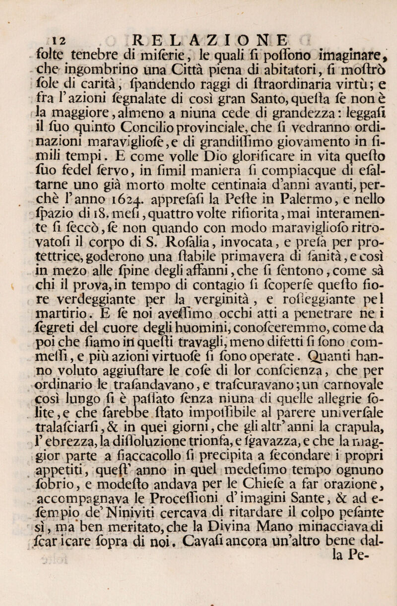 folte tenebre di mitène, le quali fi poflono imaginare, che ingombrino una Città piena di abitatori, fi moftrò fòle di carità, Ipandendo raggi di ftraordinaria virtù ; e fra l’azioni fegnalate di così gran Santo, quella fò non è la maggiore,almeno a niuna cede di grandezza: leggali il Ilio quinto Concilio provinciale, che fi vedranno ordi¬ nazioni maravigliofe, e di grand illìmo giovamento in li¬ mili tempi. E come volle Dio glorificare in vita quello filo fedel fervo, in fimi! maniera fi compiacque di elàl- tarne uno già morto molte centinaia d’anni avanti, per¬ chè l’anno 1624. apprelàfi la Pelle in Palermo, e nello fpazio di 18. mefi, quattro volte rifiorita, mai interamen¬ te fi feccò, fe non quando con modo maraviglìofò ritro¬ vatoli il corpo di S. Rolàlia, invocata, e prefa per pro¬ tettrice, goderono una fiabile primavera di fànità, e così in mezo alle fpine degli affanni, che fi fèntono, come sà chi il prova, in tempo di contagio li fòoperfe quello fio¬ re verdeggiante per la verginità , e rolieggiante pel martirio. E fe noi avertano occhi atti a penetrare ne i fègreti del cuore degli huomini, conciteremmo, come da poi che fiamo in quelli travagli, meno difetti fi fono com- mellì, e più azioni virtuofe fi fono operate. Quanti han¬ no voluto aggiullare le cofe di lor confidenza, che per ordinario le tralàndavano, e trafòuravano ; un carnovale così lungo fi è paflato lènza niuna di quelle allegrie Co¬ lite,? che farebbe flato imponibile al parere univerlàle tralafòiarfi,& in quei giorni,che glialtr’anni la crapula, l’ebrezza, la difioluzione trionfa, e Igavazza, e che la mag¬ gior parte a fiaccacollo fi precipita a fecondare i propri appetiti, quefl’ anno in quel medefimo tempo ognuno fòbrio, e modello andava per le Chicle a far orazione, accompagnava le Proceflioni d’imagini Sante, & ad e- fempio de’ Niniviti cercava di ritardare il colpo pelante si, ma ben meritato, che la Divina Mano minacciava di fòar icare fopra di noi. Cavafi ancora un’altro bene dal¬ la Pe-
