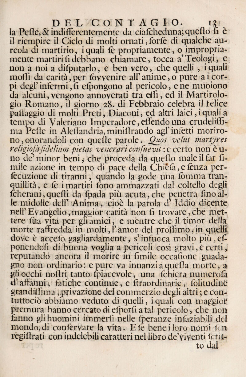 la Peffe, & indifferentemente da cialcheduna; quello li è il riempire il Cielo di molti ornati, forfè di qualche au¬ reola di martirio, iquali fè propriamente, o impropria¬ mente martiri fi debbano chiamare, tocca a’Teologi, e non a noi a deputarlo, e ben vero, che quelli , iquali molli da carità, per fòvvenire all’ anime, o pure a i cor¬ pi degl’infermi, fi efpongono al pericolo, e ne muoiono da alcuni,vengono annoverati tra dii, ed il Martirolo¬ gio Romano, il giorno 28. di Febbraio celebra il felice palfaggio di molti Preti, Diaconi, ed altri laici, i quali a tempo di Valeriano ìmperadore, effondo una crudelilli- ma Pelle in Alellandria, miniflrando agl’inietti moriro¬ no , onorandoli con quelle parole. Qpps veliti martyres relìgìojafiddìum pietas venerari confuevit : e certo non è u- no de’ minor beni, che proceda da quello male il far fi¬ rn ile azione in tempo di pace della Chiéfà, e lènza per- fècuzione di tiranni, quando la gode una lèmma tran¬ quillità, e lè i martiri fono ammazzati dal coltello degli foherani, quelli da Ipada più acuta, che penetra fino al¬ le midolle dell’ Animai, cioè la parola d’ Iddio dicente nell’ Evangelio, maggior carità non fi trovare , che met¬ tere lùa vita per gii amici, e mentre che il timor della morte raffredda in molti,!’amor del profilino,in quelli dove è accelò gagliardamente, s’infuoca molto più,efi ponendoli di buona voglia a pericoli così gravi, e certi, reputando ancora il morire in limile occafione guada¬ gno non ordinario : e pure va innanzi a quella morte, a gli occhi noflri tanto {piacevole, una Ichiera numerola d’affanni -, fatiche continue, e Straordinarie, folitudine grandifiìma, privazione del commerzio degli altri ; e con- tuttociò abbiamo veduto di quelli, iquali con maggior premura hanno cercato di efporfi a tal pericolo, che non fanno glihuomini immerfi nelle Speranze infaziabili del mondo, di conservare la vita. E fé- bene i loro nomi lui regiftrati con indelebili caratteri nel libro de’viventi fcrit- to dal