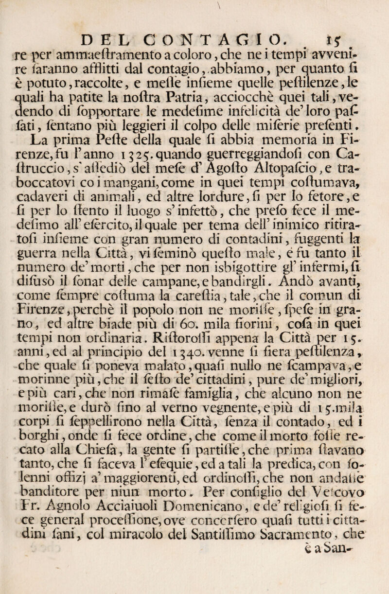 re per ammaedramento a coloro, che ne i tempi avveni¬ re faranno afflitti dal contagio,.abbiamo, per quanto fi è potuto, raccolte, e mede infieme quelle pedilenze, le quali ha patite la nofìra Patria, acciocché quei tali, ve¬ dendo di fòpportare le medefime infelicità de’loro pad fati, tentano più leggieri il colpo delle mifèrie preferiti. La prima Pelle della quale fi abbia memoria in Fi¬ renze, fu l’anno 1325.quando guerreggiandofi con Ca- Itruccio, s'allediò del mele d’ A golfo Altopafcio, e tra¬ boccatovi co i mangani, come in quei tempi codumava, cadaveri di animali, ed altre lordure,fi per Io fetore,e fi per Io dento il luogo s’infettò, che prefò fece il me- delìmo all’efèrcito, il quale per tema dell’inimico ritira¬ toli infieme con gran numero di contadini, fuggenti la guerra nella Città, vi fèminò quello male, è fu tanto il numero de’ morti, che per non Sbigottire gl’ infermi, fi dilusò il fonar delle campane, e bandirgli. Andò avanti, come fèmpre colfuma la cardila, tale, che il comun di Firenze, perchè il popolo non ne moriife, Ipelè in gra¬ no , ed altre biade più di 60. mila fiorini, cola in quei tempi non ordinaria. R ilio rolli appena la Città per 15. anni,ed al principio del 1340.venne fi fiera pellilenza, che quale fi poneva malato, quafi nullo ne Campava, e morinne più,die il fèdo de’cittadini, pure de’migliori, e più cari, che non rimale famiglia, che alcuno non ne morifie,e durò fino al verno vegnente, e più di 15.mila corpi fi fèppeìlirono nella Città, lènza il contado, ed i borghi , onde fi fece ordine, che come il morto folle re¬ cato alla Chiefa, la gente fi partide,che prima davano tanto, che fi faceva l’efèquie, ed a tali la predica, con fo- lenni offizj a’maggiorenti, ed ordinoffi,che non andatiè banditore per niun morto. Per configlio del Vescovo Fr. Agnolo Acciaiuoli Domenicano , ede’rdigioli fi fe¬ ce generai proceffione, ove concerterò quafi tutti i citta¬ dini Fani, col miracolo del Santiffimo Sacramento, che è a San-