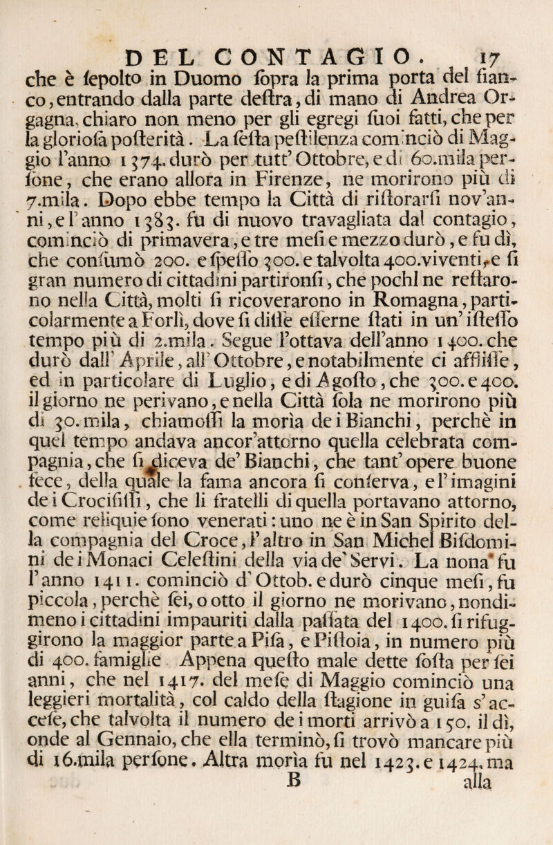 che è lepolto in Duomo fòpra la prima porta del fian¬ co , entrando dalla parte delira, di mano di Andrea Or- gagna, chiaro non meno per gli egregi tuoi fatti, che per la gloriola pofterità. La Ièlla peftilenza cominciò di Mag¬ gio Fanno 1574. durò per tutt’ Ottobre, e di óo.milaper- lòne, che erano allora in Firenze, ne morirono più di 7.mila. Dopo ebbe tempo la Città di rillorarfi noven¬ ni, e Fanno 1585. fu di nuovo travagliata dal contagio, cominciò di primavera, e tre meli e mezzo durò, e fu dì, che confiamo 200. e Ipelio ^00. e talvolta 4oo.viventife fi gran numero di cittadini partironfi, che pochi ne reftaro- no nella Città, molti fi ricoverarono in Romagna, parti¬ colarmente a Forlì, dove fi dille efferne flati in un’i Hello tempo più di a.mila. Segue l’ottava dell’anno 1400. che durò dall Aprile, alf Ottobre, e notabilmente ci affilile, ed in particolare di Luglio, e di A gotto, che geo. e 400. il giorno ne perivano, e nella Città lòia ne morirono più di 50. mila, chiamollì la morìa dei Bianchi, perchè in quel tempo andava ancor’attorno quella celebrata com¬ pagnia , che fi eliceva de’ Bianchi, che tant’ opere buone fece, della quale la fama ancora fi conferva, el’imagini deiCrocifilh, che li fratelli di quella portavano attorno, come reliquie fono venerati : uno ne è in San Spirito del¬ la compagnia del Croce,!’altro in San Michel Bifdomi- ni de i Monaci Celeftini della via de' Servi. La nona* fu l’anno 1411. cominciò d’Ottob. e durò cinque meli, fu piccola,perchè lèi,ootto il giorno ne morivano,nondi¬ meno i cittadini impauriti dalla pallata del x 400. fi rifug¬ girono la maggior parte a Pila, e Pillola, in numero più di 400. famiglie Appena quello male dette lòlla per lèi anni, che nel 1417. del melè di Maggio cominciò una leggieri mortalità , col caldo della ftagione in guilà s’ac- celè, che talvolta il numero de i morti arrivò a 150. il dì, onde al Gennaio, che ella terminò, fi trovò mancare più di ió.mila perfone. Altra morìa fu nel 1422.e 1424.ma B alla