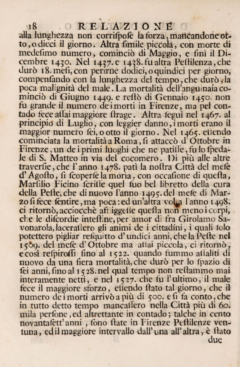 alla lunghezza non corri(po(è la forza, mancandone ot¬ to , o dieci il giorno. Altra fimile piccola, con morte di inedefimo numero, cominciò di Maggio, e finì il Di¬ cembre 1430. Nel 1437.C 1438. fu altra Pelìilenza,che durò 18. meli, Con perirne dodici, o quindici per giorno, comperiìàndp con là lunghezza del tempo,che durò,la poca malignità del male. La mortalità dell’anguinaia co¬ minciò di Giugno Ì449. e reftò di Gennaio 1450. non fu grande il numero dei morti in Firenze, ma pel con¬ tado fece aliai maggiore flrage. Altra (eguì nel 1467. al principio di Luglio, con leggier danno, i morti erano il maggior numero fei,ootto il giorno. Nel 1465. eilendo cominciata la mortalità a Roma, fi attaccò d Ottobre in Firenze, un dei primi luoghi che ne patiflè, fu lo (peda¬ le di S. Matteo in via del cocomero. Di più alle altre traverfie,che l’anno 1478. patì la nollra Città del mele d’Agofto, fi (coperfè la morìa, con occafione di quella, Marfilio Ficino (crittè quel (uo bel libretto della cura della Pelle, che di nuovo l’anno 1495.de! mele di Mar¬ zo fi fece (èntire,ma poca: ed un’altra vo^g fanno 1498. ci ritornò, acciocché aff iggelie quella non meno i corpi, che le difcordie intelline, per amor di fra Girolamo Sa¬ vonarola, lacerallero gli animi de i cittadini, i quali (olo potettero pigliar relqu tto d’undici anni, che la Pelle nel 1569. del mele d’Ottobre ma aliai piccola, ci ritornò, e così refpiroflì lino al 1522. quando fummo all aliti di nuovo da una fiera mortalità, che durò per lo (pazio di (èi anni, fino al 15 28. nel qual tempo non tettammo mai interamente netti, e nel 1527. che fu l’ultimo, il male fece il maggiore sforzo, eiiendo flato tal giorno, che il numero dei morti arrivò a più di 500. e fi fa conto, che in tutto detto tempo mancafiero nella Città più di 60. mila perfone, ed altrettante in contado ; talché in cento novantafètf anni , fono Hate in Firenze Peftilenze ven- tuna, ed il maggiore intervallo dall’una all’altra, è flato due