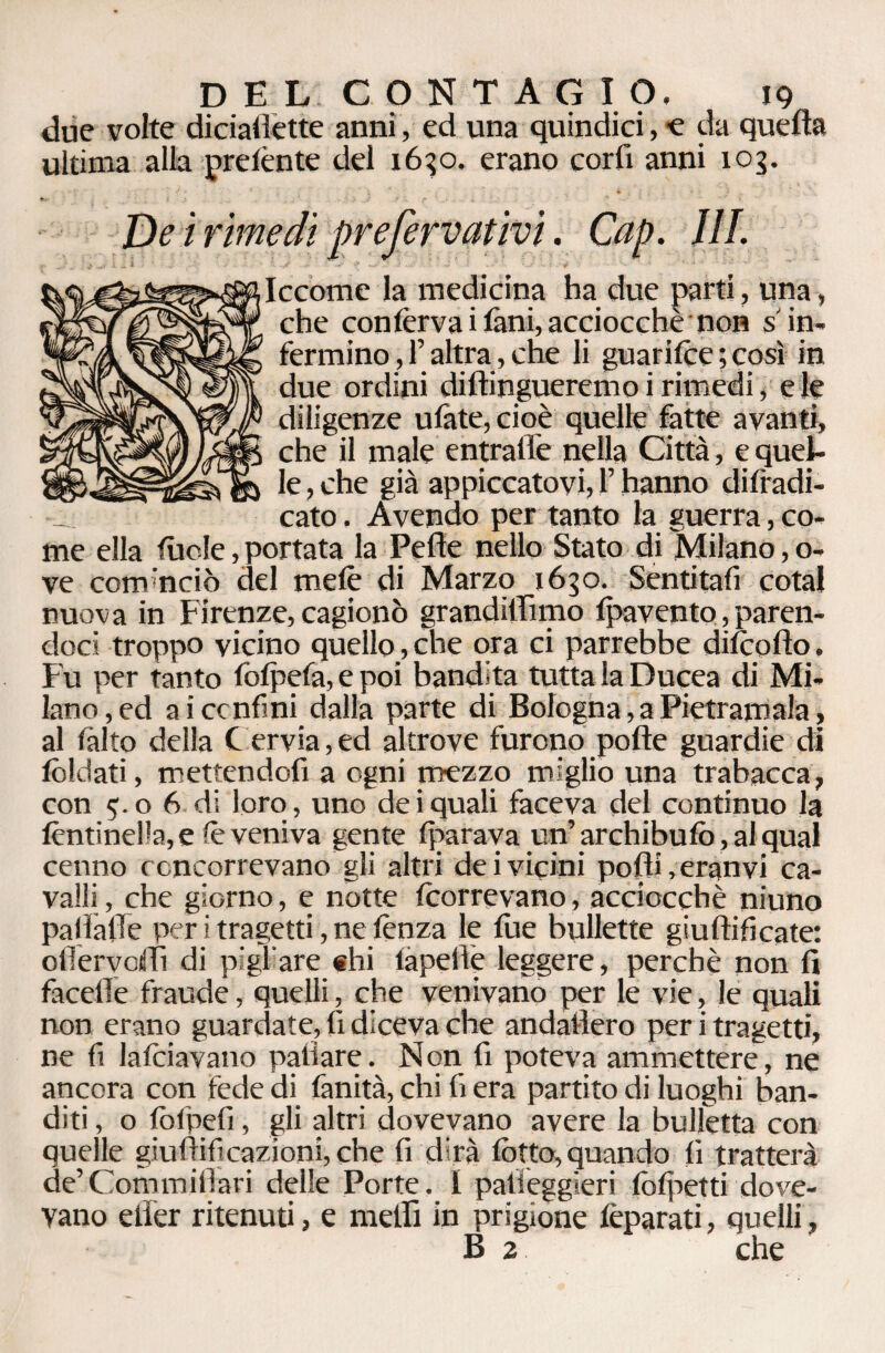 due volte diriaflette anni, ed una quindici,-e da quella ultima alla prelènte del 1630. erano corfi anni 103. De i rimedi prefervativi. Cap. III. Iccome la medicina ha due parti, una, che conferva i fani, acciocché non s in¬ fermino , f altra , che li guarilce ; così in due ordini difhngueremo i rimedi, eie diligenze ulàte, cioè quelle fatte avanti, che il male entraflè nella Città, e quel¬ le , che già appiccatovi, !’ hanno diradi¬ cato . Avendo per tanto la guerra, co¬ me ella luole, portata la Pelle nello Stato di Milano, o- ve com'nciò del mele di Marzo 1630. Sentitafi cotal nuova in Firenze, cagionò grandiffimo (pavento, paren¬ doci troppo vicino quello, che ora ci parrebbe difcolìo. Fu per tanto folpefa, e poi bandita tutta la Ducea di Mi¬ lano, ed aiccnfmi dalla parte di Bologna, a Pietramala, al (alto della C ervia, ed altrove furono polle guardie di foldati, mettendoli a ogni mezzo miglio una trabacca, con 5. o 6 di loro, uno de i quali faceva del continuo la (èntinella, e iè veniva gente (parava un’ archi bufo, al qual cenno concorrevano gli altri dei vicini polli, eranvi ca¬ valli , che giorno, e notte (correvano, acciocché niuno pallàlTe per i tragetti, ne lènza le (he bullette giudicate: olìervoiffi di pigi are ehi lapelìè leggere, perchè non fi facefie fraude, quelli, che venivano per le vie, le quali non erano guardate, li diceva che andaiìero per i tragetti, ne li falciavano palìare. Non fi poteva ammettere, ne ancora con fede di fanità, chi li era partito di luoghi ban¬ diti , o (ofpefi, gli altri dovevano avere la bulletta con quelle giuftificazioni, che fi dirà (òtto, quando li tratterà de’Commiilari delle Porte. 1 patieggieri fofpetti dove¬ vano elìer ritenuti, e nielli in prigione lèparati, quelli, B 2 che