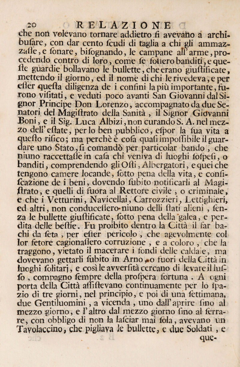 che noi! volevano tornare addietro fi avevàho a archi- bulàre, con dar cento feudi di taglia a chi gli ammaz¬ zane , e fonare, bisognando, le campane ali’ arme, pro¬ cedendo contro di loro, come te follerò banditi, e que¬ lle guardie bollavano le bullette, che erano giuflificate, mettendo il giorno, ed il nome di chi le rivedeva, e per efier quella diligenza de i confini la più importante, fu¬ rono vifitati, e veduti poco avanti San Giovanni dal Si¬ gnor Principe Don Lorenzo, accompagnato da due Se¬ natori del Magiflrato della Sanità , il Signor Giovanni Boni, e il Sig. Luca Albizi, non curando S. A. nel mez¬ zo dell’eflate, per lo ben pubblico, efpor la tua vita a quello rifico ; ma perchè è colà quali impedìbile il guar¬ dare uno Stato, fi comandò per parti colar bando , che niuno raccettadè in cala chi veniva di luoghi totpefi, o banditi, comprendendo gli Olii, Albergatori, e quei che tengono camere locande, lòtto pena della vita, e confi- teazione de i beni, dovendo lubito notificarli al Magi¬ llrato , e quelli di fuora al Rettore civile , o criminale, e che i Vetturini, Navicellai, Carrozzieri, Lettighieri, ed altri, non conduceilero- niuno delli flati alieni , lèn¬ za le bullette giuflificate, lòtto pena della galea, e per¬ dita delle beltie. Fu proibito dentro la Città il far ba¬ chi da Iòta , per efler pericolo , che agevolmente col lor fetore cagionadero corruzione , e a coloro , che la traggono, vietato il macerare ì fondi delle caldaie, ma dovevano gettarli lubito in Arno ,.0 fuori della Città in luoghi lòlitarj, e così le avverfità cercano di levare il infi¬ lò , compagno tèmpre della profpera fortuna . A ogni porta della Città altìflevano continuamente per lo lpa- zio di tre giorni, nel principio, e poi di una lèttimana, due Gentiluomini , a vicenda , uno dall’aprire fino ai mezzo giorno, e l’altro dal mezzo giorno fino al ferra¬ re, con obbligo di non la lalciar mai fola, avevano un Tavolaccio, che pigliava le bullette, e due Soldati , e que-