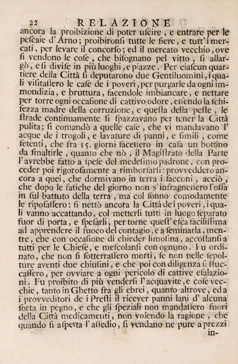 tr ancora la proibizione di poter u le ire , e entrare per le petcaie d’Arno ; proibironfi tutte le fiere, e tutt’ i mer¬ cati , per levare il concorto ; ed il mercato vecchio, ove fi vendono le colè , che bisognano pel vitto , fi allar¬ gò, e fi divife in più luoghi, e piazze. Per ciafcun quar¬ tiere della Città fi deputarono due Gentiluomini, i qua¬ li vifitallero le calè de i poveri, per purgarle da ogni im¬ mondizia , e bruttura, facendole imbiancare, e nettare per torre ogni occalìone di cattivo odore, estendo la tchi- fezza madre delia corruzione, e quella della pelle , le tlrade continuamente fi tpazzavàno per tener la Città pulita ; fi comandò a quelle caie , che vi mandavano 1’ acque de i trogoli, e lavature di panni, e limili , come fetenti, che fra 15. giorni faceliero in caia un bottino da finaltirle , quanto che nò , il Magillrato della Parte l’avrebbe fatto a tpetè del medelìmopadrone, con pro¬ ceder poi rigorolàmente a rimborsarli : provveddero an¬ cora a quei, che dormivano in terra i tacconi , acciò , che dopo le fatiche del giorno non sinfragnenero Polla in fui battuto della terra , ma col tonno comodamente le ripotàllero : fi nettò ancora la Città de i poveri, i qua¬ li vanno accattando, col metterli tutti in luogo tèparato fuor di porta, e tpetàrli, per tome queff elea fàciliffima ad apprendere il fuoco del contagio, e a fèminarla, men¬ tre , che con occafione di chieder limofina, accollanti a tutti per le Chietè, e mefcolanfi con ognuno, Fu ordi¬ nato , che non fi lòtterraliero morti, tè non nelle lepol- ture aventi due chiulini, e che poi con diligenza fi lluc- catìero, per ovviare a ogni pericolo di cattive efalazio- ni. Fu proibito di più venderli l’acquavite,e colè vec¬ chie, tanto in Ghetto fra gli ebrei, quanto altrove, ed a i provveditori de i Predi il ricever panni latti d’ alcuna torta in pegno, e che gli tpeziali non mandatlero fuori della Città medicamenti, non volendo la ragione , che quando fi afpetta P attedio, fi vendano ne pure a prezzi in-