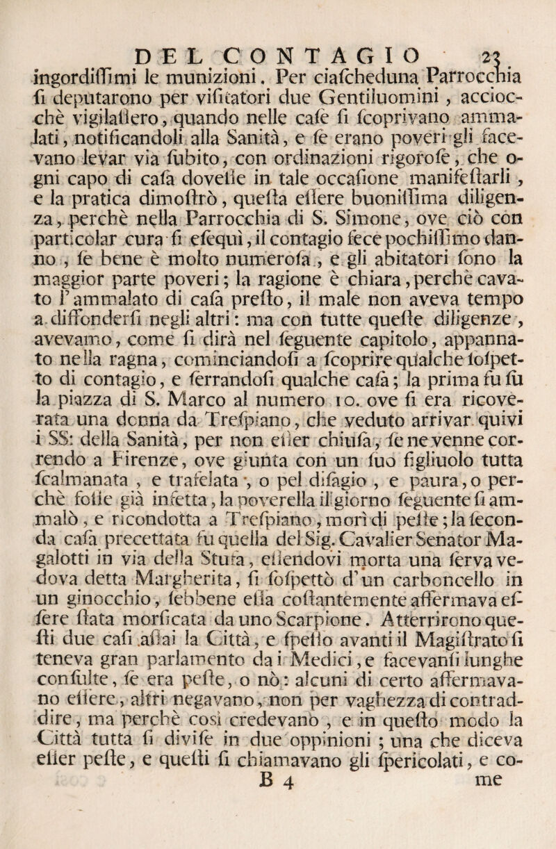 ingordiffimi le munizioni. Per cialcheduna Parrocchia fi deputarono per vi fica tori due Gentiluomini, accioc¬ ché vigilallero, quando nelle calè fi (coprivano amma¬ lati , notificandoli alla Sanità, e fe erano poveri gli face¬ vano levar via (libito, con ordinazioni rigorolè, che la¬ gni capo di cala dovette in tale occafione manife(farli , e la pratica dimoftrò, quella edere buoniilima diligen¬ za, perchè nella Parrocchia di S. Simone, ove. ciò con parti colar cura fi e (èqui, il contagio fece pochilfimo dan¬ no , (e bene è molto numero (a , e gli abitatori fono la maggior parte poveri ; la ragione è chiara, perchè cava¬ to l’ammalato di cala predo, il male non aveva tempo a diffonderli negli altri: ma con tutte quelle diligenze , avevamo, come fi dirà nel (èguente capitolo, appanna¬ to ne Ila ragna, cominciandoli a (coprire qualche lofpet- to di contagio, e ferrandoli qualche cala ; la prima fu (u la piazza di S. Marco al numero i o. ove fi era ricove¬ rata una donna da Trefpiano, che veduto arrivar quivi i SS: della Sanità, per non efier chiulà, fe ne venne cor¬ rendo a Firenze, ove giunta con un (uo figliuolo tutta fcalmanata , e trafelata -, o pel difàgio , e paura,o per¬ chè folle già infetta, la poverella il giorno (èguente fi am¬ malò, e ricondotta a Trefpiano, morì di peile ; la fecon¬ da cafa precettata fu quella del Sig. Cavalier Senator Ma¬ galotti in via della Stufa, eliendovi morta una lèrva ve¬ dova detta Margherita, fi fofpettò d’un carbcncello in un ginocchio , (ebbene ella collantemente affermava efi (ère data morficata da uno Scarpione. Atterrirono que- di due cafi aliai la Città, e (pelio avanti il Magidratofi teneva gran parlamento da i Medici, e fàcevanli lunghe con (vii te, fè era pefte, o nò: alcuni di certo affermava¬ no edere, altri negavano, non per vaghezza di contrad¬ dire, ma perchè così credevano , e in quedo modo la Città tutta fi divifè in due oppinioni ; una che diceva elier pede, e quelli fi chiamavano gli (pericolati, e co¬ ll 4 me