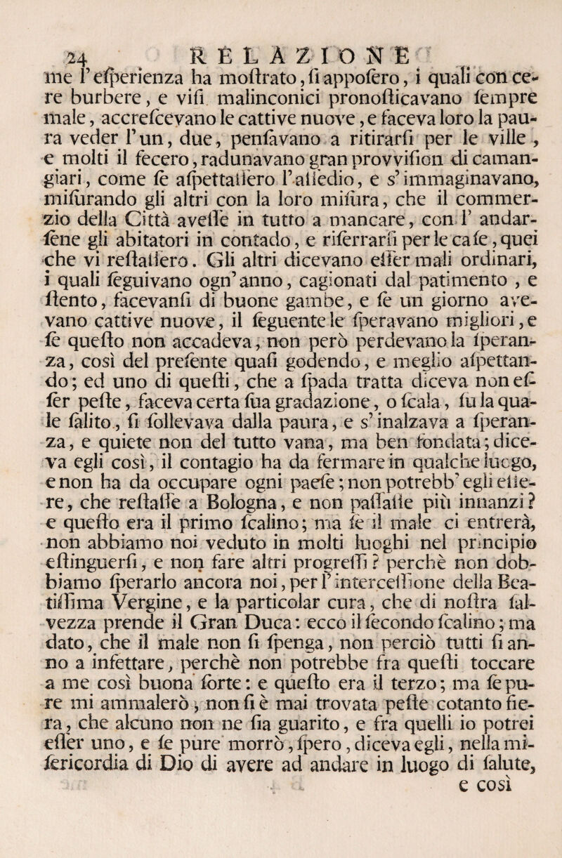 ine l’esperienza ha inoltrato, fi appofèro, i quali con ce¬ re burbere, e vili malinconici pronofticavano lempre male, accreteevano le cattive nuove, e faceva loro la pau¬ ra veder F un, due, penlàvano a ritirarli per le ville , e molti il fecero, radunavano gran provvifion di caman- giari, come te aipettallero F attedio, e s’immaginavano, milùrando gli altri con la loro milura, che il commer- zio della Città avelie in tutto a mancare, con F andar¬ tene gli abitatori in contado, e riferrar fi per le cale, quei che vi rellallero. Gli altri dicevano eifer mali ordinari, i quali feguivano ogn’anno, cagionati dal patimento , e dento, facevanfi di buone gambe, e te un giorno ave¬ vano cattive nuove, il foglientele Iteravano migliori,e te quello non accadeva, non però perdevano la iperan- za, così del prefente quali godendo, e meglio alpettan- do ; ed uno di quelli, che a fpada tratta diceva non et ter pelle, faceva certa lùa gradazione, o Icala, lu la qua¬ le /àlito., fi follevava dalla paura, e s’inalzava a Iperan- za, e quiete non del tutto vana, ma ben fondata ; dice¬ va egli così , il contagio ha da fermare in qualche luogo, e non ha da occupare ogni paefe ; non potrebb’ egli olie¬ re , che reltatle a Bologna, e non pallai!e più innanzi ? e quello era il primo fcalino; ma te il male ci entrerà, non abbiamo noi veduto in molti luoghi nel principio eltinguerfi, e non fare altri progredì ? perchè non dob¬ biamo Iperarlo ancora noi,perFintercellìone dellaBea- tiffìma Vergine, e la particolar cura, che di nofìra ial- vezza prende il Gran Duca: ecco il fecondo tealino ; ma dato, che il male non fi Ipenga, non perciò tutti fi an¬ no a infettare, perchè non potrebbe fra quelli toccare a me così buona forte: e quello era il terzo; ma tepo¬ re mi ammalerò v non fi è mai trovata pelle cotanto fie¬ ra , che alcuno non ne fia guarito, e fra quelli io potrei efler uno, e le pure morrò, Ipero, diceva egli, nella mi- fericordia di Dio di avere ad andare in luogo di falute,