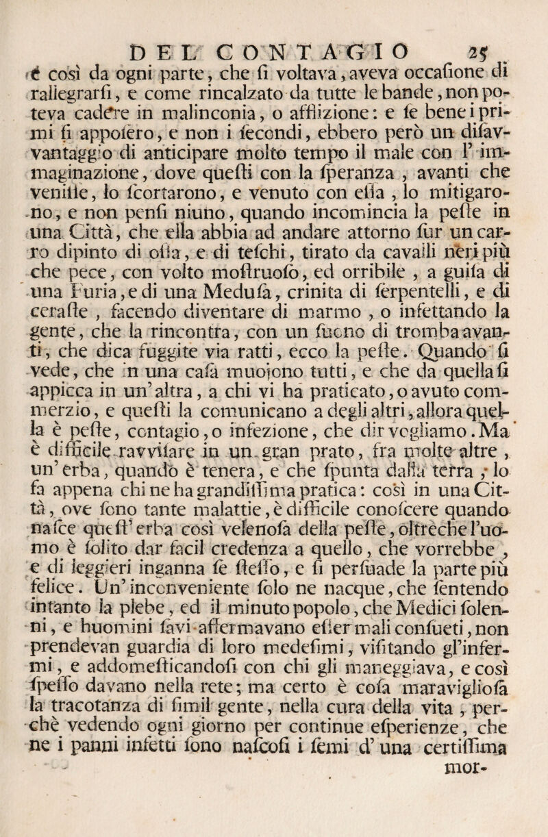 é così da ogni parte, che fi voltava,aveva occafione di raliegrarfi, e come rincalzato da tutte le bande, non po¬ teva cadere in malinconia, o afflizione: e le beneipri¬ mi fi appoiero, e non i fecondi, ebbero però un difav- vantaggìo di anticipare molto tempo il male con l’im¬ maginazione , dove quelli con la fperanza , avanti che vernile, lo Icortarono, e venuto con ella , lo mitigaro¬ no, e non penfi niuno, quando incomincia la pelle in una Città, che ella abbia ad andare attorno lùr un car¬ ro dipinto di olia, e di telchi, tirato da cavalli néri più che pece, con volto moflruofo, ed orribile , a guila di una Furia, e di una Medufa, crinita di ferpentelli, e di cerafie , facendo diventare di marmo , o infettando la gente, che la rincontra, con un tuono di tromba avan¬ ti, che dica fuggite via ratti, ecco la pelle. Quando fi vede, che in una cala muoiono tutti, e che da quella fi appicca in un’ altra, a chi vi ha praticato, o avuto com- merzio, e quelli la comunicano a degli altri, allora quel¬ la è pelle, contagioso infezione, che dir vogliamo .Ma è difficile ravviiare in un gran prato, fra molte altre , un’ erba, quando è tenera, e che (punta dalia terra ; lo fa appena chi ne ha grandiffima pratica: così in una Cit¬ tà , ove tono tante malattie, è difficile conofcere quando nafce quell’erba così velenofà della pelle, oltreche l’uo¬ mo è folito dar facil credenza a quello, che vorrebbe , e di leggieri inganna le Hello, e fi perfuade la parte più felice. Un’inconveniente fello ne nacque,che fentendo intanto la plebe, ed il minuto popolo, che Medici folen- ni, e huomini favi allei mavano elier mali confueti, non prendevan guardia di loro medefimi, vifitando gl’infer¬ mi , e addomefficandofi con chi gli maneggiava, e così fpeffo davano nella rete ; ma certo è cofa mar a viglio fa la tracotanza di fimi!gente, nella cura della vita , per¬ chè vedendo ogni giorno per continue efperienze, che ne i panni infetti fono naftoli i fermi d’una certiffima - mor-