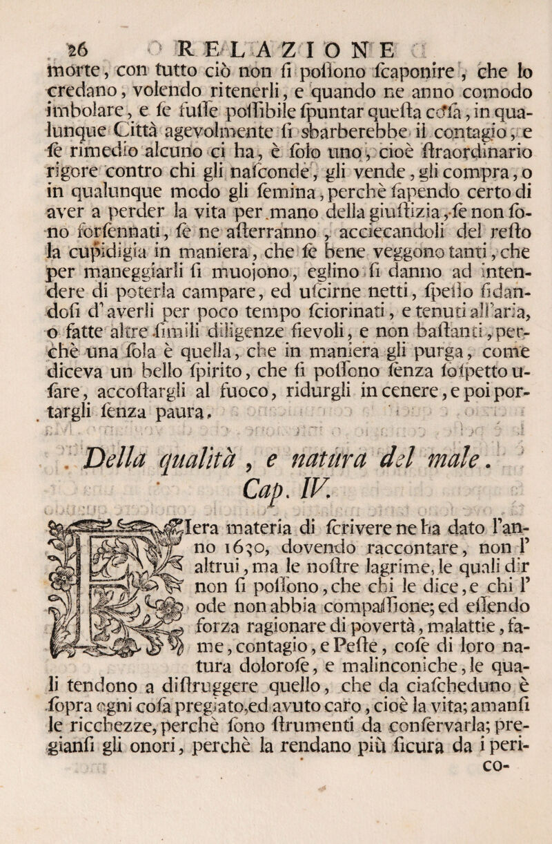 morte, con tutto ciò non fi poflono Scaponire , che lo credano, volendo ritenerli, e quando ne anno comodo imbolare, e fé fulìe polffibile (puntar quella ctfla, in qua¬ lunque Città agevolmente lì sbarberebbe ii contagio, e le rimedio alcuno ci ha , è Solo uno , cioè Straordinario rigore contro chi gli nasconde , gli vende, gli compra, o in qualunque modo gli (emina, perchè Sapendo certo di aver a perder la vita per.mano della giustizia, lè non lò- no forlènnati, le ne atterranno , acciecandoli del redo la cupidigia in maniera, che le bene veggono tanti, che per maneggiarli lì muoiono , eglino fi danno ad inten¬ dere di poterla campare, ed ufcirne netti, (pedo fidan¬ doli d1 averli per poco tempo Sciorinati, e tenuti all aria, o fatte altre limili diligenze fievoli, e non ballanti,per¬ chè una lòia è quella, che in maniera gli purga , come diceva un bello Spirito, che fi pollono lènza lolpettou- làre, accollargli al fuoco, ridurgli in cenere, e poi por¬ targli lènza paura. ; Della qualità, e natura del male. Cap. IV, lera materia di Scrivere ne ha dato l’an¬ no 16^0, dovendo raccontare, non 1’ altrui, ma le nottre lagrime, le quali dir non fi poffono,che chi le dice,e chi 1’ ode non abbia compariione; ed ellendo forza ragionare di povertà, malattie, fa¬ me , contagio, e Pelle, colè di loro na¬ tura doiorolè, e malinconiche,le qua¬ li tendono a distruggere quello, che da cialcheduno è lopra ogni colà pregiato,ed avuto caro, cioè la vita; amanlì le ricchezze, perchè Sono Strumenti da conlèrvarla; pre- gianfi gli onori, perchè la rendano più ficura da i peri- co-