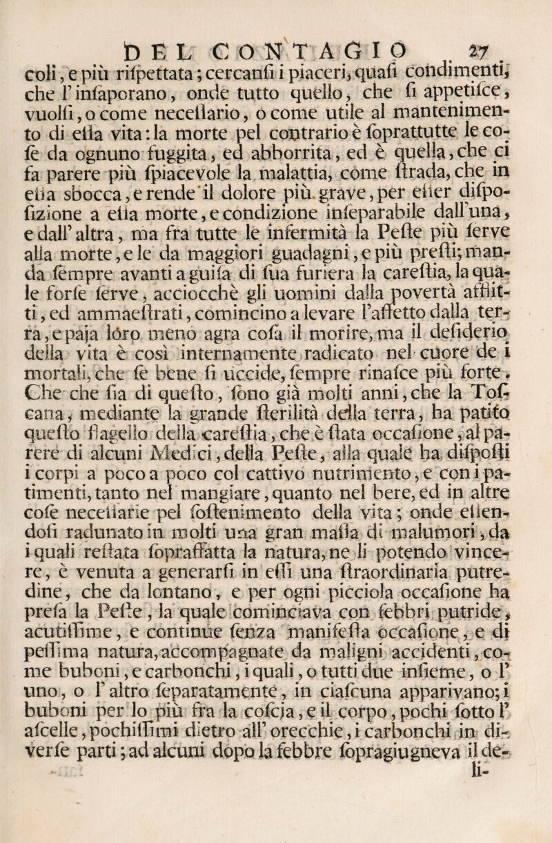 coli, e più rifpettata ; cercanfi i piaceri} quali condimenti, che l’infaporano, onde tutto quello, che fi appetite?, vuoili,ocome necelìario, ocome utile al mantenimen¬ to di elia vita : la morte pel contrario è foprattutte le co¬ lè da ognuno fuggita, ed abborrita, ed è quella, che ci fa parere più (piacevole la malattia, come li rada, che in ella sbocca,e rende il dolore più grave,per elìer dilpo- fizione a ella morte, e condizione inleparabile dall'una, e dall’ altra, ma fra tutte le infermità la Pelle più lerve alla morte,eie da maggiori guadagni, e più prelli; man¬ da lèmpre avanti a guila di lùa furierà la carellia, la qua¬ le forlè ferve, acciocché gli uomini dalla povertà afflit¬ ti , ed ammaellrati, comincino a levare {affetto dalla ter¬ ra , e paja lóro meno agra colà il morire, ma il defiderio delia vita è così internamente radicato nel cuore de i mortali, che fè bene fi uccide, lèmpre rinafce più forte. Che che fia di quello, fono già molti anni, che la Toff cana, mediante la grande llerilità della terra, ha patito quello flagello della carellia, che è (lata occafione, alpa¬ rere di alcuni Medici, della Pelle, alla quale ha dilpolti i corpi a poco a poco col cattivo nutrimento, e con i pa¬ timenti, tanto nel mangiare, quanto nel bere, ed in altre colè necetlarie pel follenimento della vita ; onde etien- dolì radunato in molti una gran mafia di malumori , da i quali re Hata fcpraffatta la natura, ne li potendo vince¬ re, è venuta a generarli in elfi una llraordinaria putre¬ dine , che da lontano, e per ogni picciola occafione ha prelà la Pelle, la quale Cominciava con febbri putride , acutiffime, e continue lènza manifella occafione, e di peffima natura, accompagnate da maligni accidenti, co¬ me bubcni, e carbonchi, i quali, o tutti due infieme, o P uno, o f altro feparatamente, in ciafouna apparivano;! buboni per lo più fra la cofoja, e il corpo, pochi fiotto P alcelle,pochififimi dietro all’orecchie,i carbonchi in di¬ verte parti ; ad alcuni dopo la febbre lòpragiugneva il de-