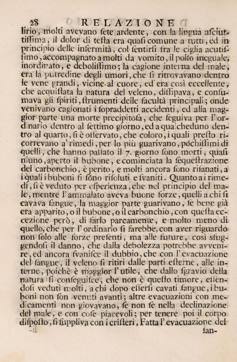 lirio, molti avevano te te ardente, con !a lingua atciut- tiilima, il dolor di tefta era quali comune a tutti, ed in principio delle infermità, col lèntirfi fra le ciglia acuti fi limo, accompagnato a molti da vomito, il pollò ineguale, inordinato, e deboiilfimo; la cagione interna del male, era la putredine degli umori, che lì ritrovavano dentro le vene grandi, vicine al cuore, ed era così eccellente, che acquiftata la natura del veleno, dillipava, e conlu- mava gii (piriti, linimenti delle facultà principali ; onde venivano cagionati i fopraddetti accidenti, ed alia mag¬ gior parte una morte precipitosi, che lèguiva per For¬ dinario dentro al lèttimo giorno,edaqua'cheduno den¬ tro al quarto, fi è ollèrvato, che coloro, i quali predo ri¬ correvano a’rimedi, per lo più guarivano, póchillì mi di quelli, che hanno pallaio il 7. giorno fono morti, quali niuno, aperto il birbone , e cominciata la fequellrazione dei carbonchio, è perito, e molti ancora fono rilanati, a i quali i bubcni fi fono rifoluti e fvaniti. Quanto ai rime¬ di, li è veduto per elperienza,che nei principio del ma¬ le, mentre F ammalato aveva buone forze, quelli a chi li cavava làngue, la maggior parte guarivano, le bene già era apparito, o il birbone, o il carbonchio, con quella ec¬ cezione però, di farlo parcamente, e molto meno di quello,che per l’ordinario fi farebbe,con aver riguardo non folo alle forze prefenti, ma alle future, così sfug¬ gendoli il danno, che dalla debolezza potrebbe avveni¬ re , ed ancora (vanisce il dubbio, che con F evacuazione del làngue, il veleno fi ritiri dalle parti ellerne, alle in¬ terne, poiché è maggiorT utile, che dallo Igravio della natura fi confeguilce, che non è quello timore, elien- dofi veduti molti, a chi dopo efierlì cavati fangue,ibu- boni non fon venuti avanti; altre evacuazioni con me¬ dicamenti non giovavano, le non le nella declinazione del male, e con colè piacevoli ; per tenere poi il corpo di (polio, fi fuppliva con i crilleri, Fatta F evacuazione dei • 1 fan-