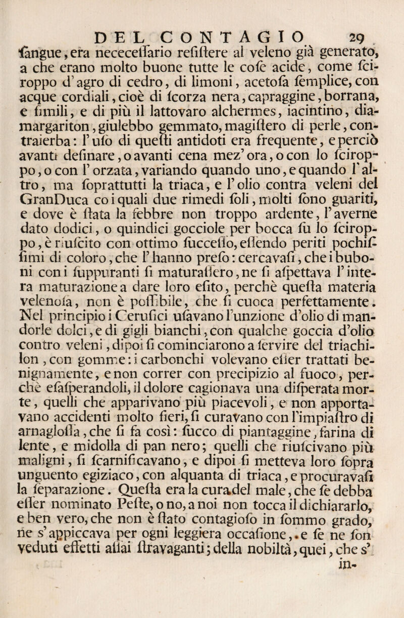 Sàngue, era nececeirario refilìere al veleno già generato, a che erano molto buone tutte le colè acide, come foi- roppo d’agro di cedro, di limoni, acetolà femplice, con acque cordiali, cioè di Icorza nera, capraggine, borrana, e limili, e di più il lattovaro alchermes, iacintino, dia- margariton, giulebbo gemmato, magifiero di perle, con- traierba: l’ufo di quelli antidoti era frequente, e perciò avanti definare, o avanti cena mez’ ora, o con lo fcirop- po, o con f orzata, variando quando uno, e quando 1 al¬ tro , ma lòprattutti la triaca, e l’olio contra veleni del GranDuca co i quali due rimedi foli, molti fono guariti, e dove è Hata la febbre non troppo ardente, l’averne dato dodici, o quindici gocciole per bocca lù lo fcirop- po,èrfolcito con ottimo lùcceiio, effondo periti pochifi finii di coloro, che l’hanno prefo : cerca vali, che i bubo- ni con i lùppuranti fi maturaflèro, ne fi allettava l’inte¬ ra maturazione a dare loro efito, perchè quella materia velenola, non è potàbile, che 11 cuoca perfettamente. Nel principio i C erufici ulàvano funzione dolio di man¬ dorle dolci, e di gigli bianchi, con qualche goccia d’olio contro veleni, dipoi fi cominciarono a lervire del triachi- lon , con gomme : i carbonchi volevano elier trattati be¬ nignamente, e non correr con precipizio al fuoco , per¬ chè elàlperandoli, il dolore cagionava una dilperata mor¬ te, quelli che apparivano più piacevoli, e non apporta¬ vano accidenti molto fieri, fi curavano con l’impiafìro di arnaglolla, che fi fa così : fu eco di piantaggine, farina di lente, e midolla di pan nero ; quelli che riulcivano più maligni, fi fcarnificavano, e dipoi fi metteva loro fopra unguento egiziaco, con alquanta di triaca, e procurava!! la fèparazione. Quella era la curadel male, che fo debba eller nominato Pelle, o no, a noi non tocca il dichiararlo, e ben vero, che non è (lato contagiofo in fommo grado, ne s’appiccava per ogni leggiera occafione,. e fe ne fon veduti effetti aliai llravaganti ; della nobiltà, quei, che s5