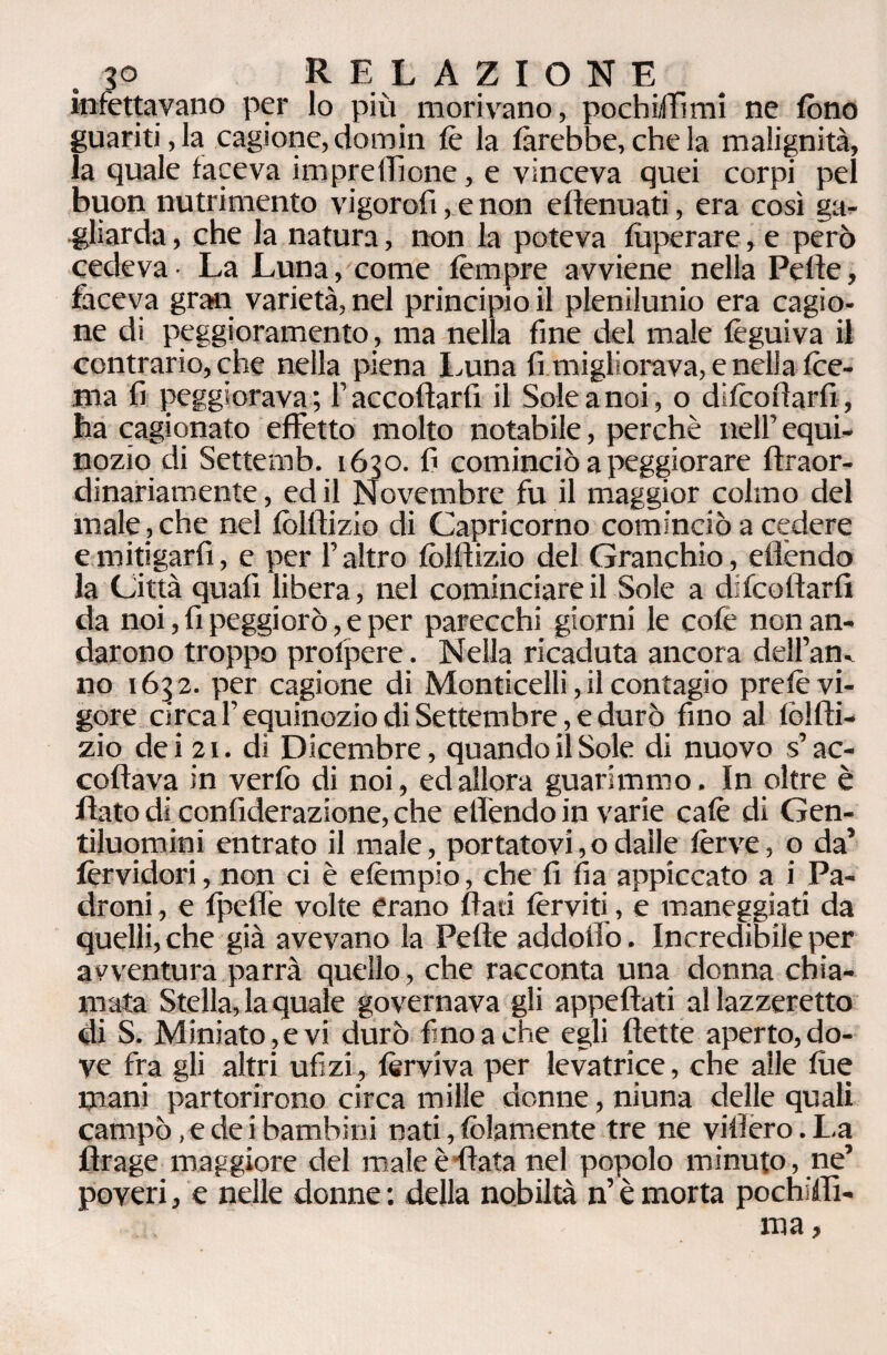 3° R E L AZIONE infettavano per lo più morivano, pochiffimi ne fono guaritila cagione, domin tè la farebbe, che la malignità, la quale faceva impresone, e vinceva quei corpi pel buon nutrimento vigorofi, e non eflenuati, era così ga¬ gliarda , che la natura, non la poteva fuperare, e però cedeva- La Luna, come tèmpre avviene nella Pelle, faceva gran varietà, nel principio il plenilunio era cagio¬ ne di peggioramento, ma nella fine del male tèguiva il contrario, che nella piena Luna fi migliorava, e nella Ibe¬ rna fi peggiorava; f accollarti il Sole a noi, o ditcotlarfi, ha cagionato effetto molto notabile, perchè nell’equi¬ nozio di Settemb. 1630. fi cominciò a peggiorare flraor- dinariamente, ed il Novembre fu il maggior colmo del male , che nel tòltlizio di Capricorno cominciò a cedere e mitigar fi, e per l’altro tòltlizio del Granchio, eflèndo la Città quali libera, nel cominciare il Sole a decollarti da noi, fi peggiorò, e per parecchi giorni le cote non an¬ darono troppo protpere. Nella ricaduta ancora dell’an. no 1632. per cagione di Monticelli, il contagio pretè vi¬ gore circa F equinozio di Settembre, e durò fino al tòltli¬ zio dei 21. di Dicembre, quando il Sole di nuovo s’ac¬ collava in vertò di noi, ed allora guarimmo. In oltre è flato di contiderazione, che etfendo in varie calè di Gen¬ tiluomini entrato il male, portatovi, o dalle lèrve, o da’ tèrvidori, non ci è etèmpio, che fi fia appiccato a i Pa¬ droni , e tpeflè volte erano flati ferviti, e maneggiati da quelli, che già avevano la Pelle addotto. Incredibile per avventura parrà quello, che racconta una donna chia¬ mata Stella, la quale governava gli appellati al lazzeretto di S. Miniato,e vi durò fino a che egli flette aperto, do¬ ve fra gli altri ufi zi, fervi va per levatrice, che alle tue mani partorirono circa mille donne, niuna delle quali campò, e dei bambini nati, tòlamente tre ne videro. La flrage maggiore del male è fiata nel popolo minuto , ne’ poveri, e nelle donne : della nobiltà n’ è morta pochiflì-