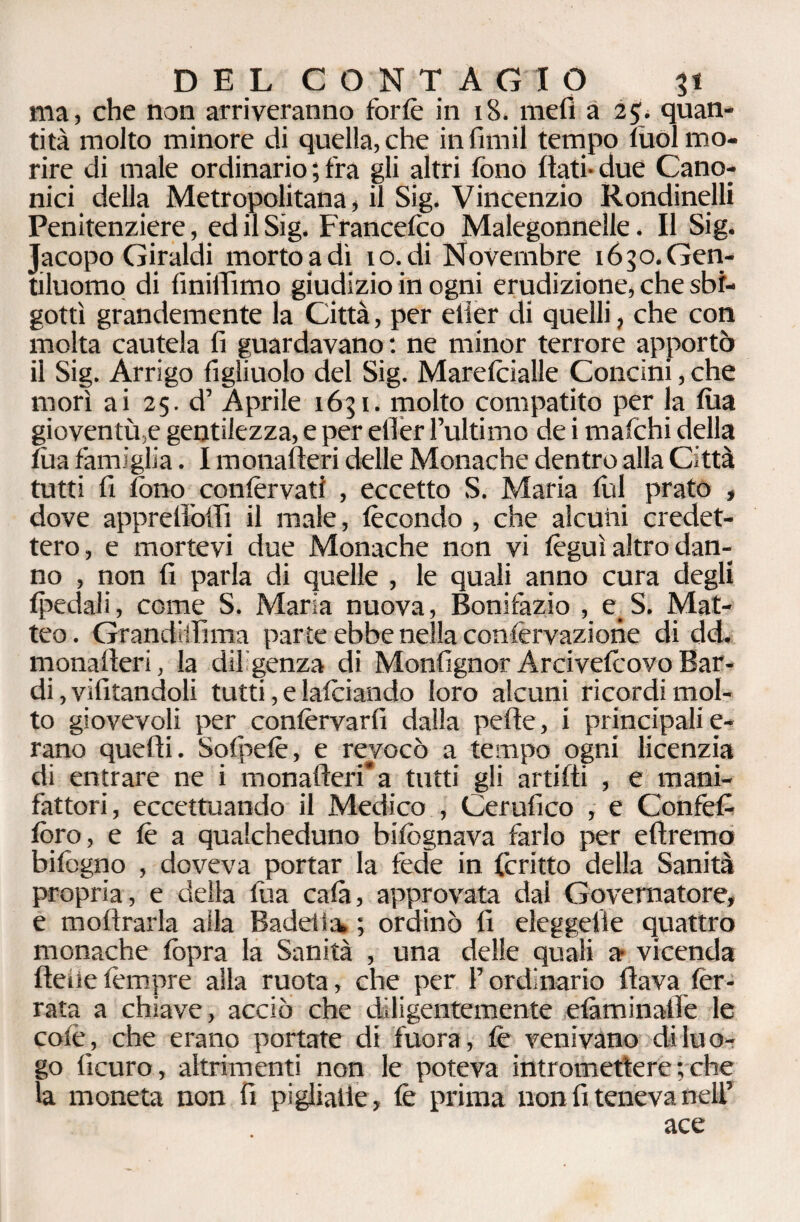 ma, che non arriveranno forfè in 18. mefi a 2$. quan¬ tità molto minore di quella, che in fimii tempo tuoi mo¬ rire di male ordinario ; fra gli altri fono flati- due Cano¬ nici della Metropolitana, il Sig. Vincenzio Rondinelli Penitenziere, ed il Sig. Francefilo Malegonnelle. Il Sig. Jacopo Giraldi morto a dì io. di Novembre 1650. Gen¬ tiluomo di finiflìmo giudizio in ogni erudizione, che sbi¬ gottì grandemente la Città, per elier di quelli, che con molta cautela fi guardavano: ne minor terrore apportò il Sig. Arrigo figliuolo del Sig. Marefèialle Concini, che morì ai 25. d’ Aprile 1651. molto compatito per la fila gioventù,e gentilezza, e per efier l’ultimo de i mafchi della tùa famiglia. I monafteri delle Monache dentro alla Città tutti fi fono confèrva» , eccetto S. Maria fili prato , dove apprefl’offi il male, fecondo , che alcuni credet¬ tero, e mortevi due Monache non vi fèguì altro dan¬ no , non fi parla di quelle , le quali anno cura degli fpedali, come S. Maria nuova, Bonifazio , e_S. Mat¬ teo . Granditfima parte ebbe nella confèrvazione di dd. monafteri, la diligenza di Monfignor Arcivefeovo Bar¬ di , vifitandoli tutti, e lafeiando loro alcuni ricordi mol¬ to giovevoli per confervarfi dalla pefle, i principali e- rano quelli. Sofpefè, e revocò a tempo ogni licenzia di entrare ne i monafteri* a tutti gli artifti , e mani¬ fattori, eccettuando il Medico , Cerufico , e Confefi foro, e fè a qualcheduno bifognava farlo per eftremo bifogno , doveva portar la fede in fcritto della Sanità propria, e della fu a cala, approvata dal Governatore, e moftrarla alla Badeiìa ; ordinò fi eleggelie quattro monache fopra la Sanità , una delle quali a vicenda ftefietempre alla ruota, che per l’ordinario flava fer¬ rata a chiave, acciò che diligentemente elàminaiìe le colè, che erano portate di fuora, fe venivano di luo¬ go licuro, altrimenti non le poteva intromettere ; che la moneta non fi pigliarle, fe prima non fi teneva nell’ ace