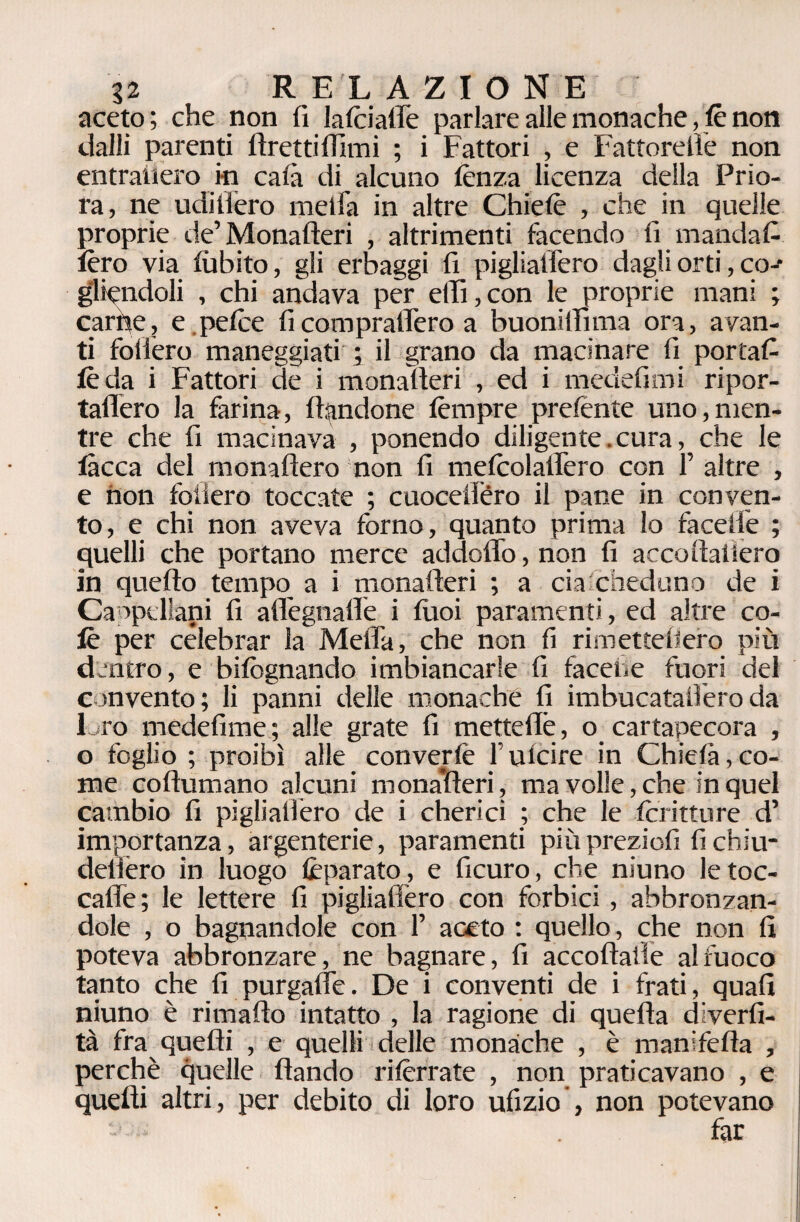 aceto; che non fi latciaffe parlare alle monache, tè non dalli parenti firettiffimi ; i Fattori , e Fattorelìe non entraiièro iti caia di alcuno lènza licenza della Prio¬ ra, ne udilièro meifa in altre Chietè , che in quelle proprie de’Monafteri , altrimenti facendo fi mandata lèro via tu b ito, gli erbaggi fi pigliatlèro dagli orti, co-* guindoli , chi andava per e(Fi,con le proprie mani ; carne, e petèe fi comprafièro a buonilfima ora, avan¬ ti follerò maneggiati ; il grano da macinare fi portafi fèda i Fattori de i monafieri , ed i medefimi ripor- taflero la farina, dandone tèmpre pretènte uno,men¬ tre che fi macinava , ponendo diligente. cura, che le lacca del monaftero non fi metcolafièro con F altre , e non follerò toccate ; cuocellèro il pane in conven¬ to, e chi non aveva forno, quanto prima lo fa ce ile ; quelli che portano merce addoflo, non fi accoftaiiero in quello tempo a i monafieri ; a eia cheduno de i Cappellani fi aflègnafie i tuoi paramenti, ed altre co¬ lè per celebrar la Mefia, che non fi rimettebero più dentro, e bifognando imbiancarle fi faceti e fuori del convento; li panni delle monache fi imbucatalìèroda loro medefime; alle grate fi mettefiè, o cartapecora , o foglio; proibì alle convertè lutcire in Chicli»,co¬ me coftumano alcuni monaìfieri, ma volle, che in quel cambio fi pigliatlèro de i cherici ; che le foritture d’ importanza, argenterie, paramenti piùpreziofi fichiu- delièro in luogo lèparato , e ficuro, che niuno le toc- calle; le lettere fi pigliatlèro con forbici , abbronzan¬ dole , o bagnandole con F aceto : quello, che non fi poteva abbronzare, ne bagnare, fi accoflaile al fuoco tanto che fi purgaflè. De i conventi de i frati, quafi niuno è rimafto intatto , la ragione di quella diverti¬ ta fra quelli , e quelli delle monache , è manifetla , perchè quelle flando ritèrrate , non praticavano , e quelli altri, per debito di loro ufizio , non potevano far