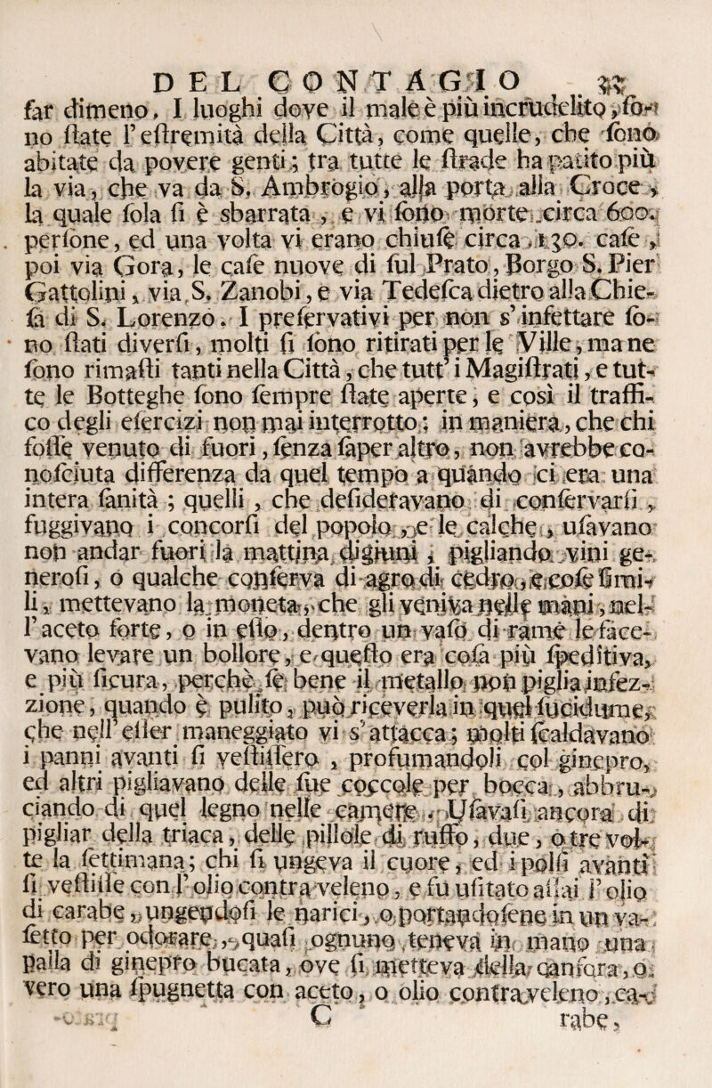 DEL eo N T A G|I O $5 far dimeno. I luoghi dove il male è più incrudelito »=fort no fiate l’eflremità della Città, come quelle, che fono abitate da povere genti ; fra tutte le Iliade ha patito piu la via, che va da S, Ambrogio, alfa porta alia Croce> la quale fola fi è sbarrata , e vi fono morte .circa 6om perlòne, ed una volta vi erano chiufo circa cafè poi via Gora, le cafe nuove di fui Prato, Borgo S. Pier Gattolini, via,S. Zanobi,e via Tede fica dietro alla Chie- fì dì S< Lorenzo. I pyefér varivi per non s’infettare fo¬ no flati diverfi , molti fi fono ritirati per le Ville , ma ne fono rimafli tanti nella Città, che tutt’ i Magifìrati, e tut¬ te le Botteghe fono tèmpre fiate aperte, e così il traffi¬ co degli elercìzi non mai interrotto : in maniera,, che chi folle venuto di fuori, fonza fàper altro, non avrebbe cq- nofciuta differenza da quei tempo a quando ci era una intera fànità ; quelli , che detideravano di confèrvarfi ,, fuggivano i concorri del popolo , ;e le calche , ufàvano non andar fuori la mattina, digiuni i pigliandn^vini ge- nerofi, o qualche conferva di agro di c£djG<ifea5&fimL li, mettevano la ; moneta,, che gli veniva nefif mani,nel¬ l’aceto forte, o in efio, dentro unvafo di ràmé le face¬ vano levare un bollore, e-quello era colà più fpeditiva, e più ficura, perchè,fobene il metallo noùpigliainfez- zione, quando è pulito, può riceverla in queHucidume, Che nell’efler maneggiato vi s’attacca; molti (caldavano i panni avanti fi vetìiifero , profumandoli col ginepro, ed altri pigliavano delle fue coccole per bocca , abbru*> ciando di quel legno nelle cainere .rl/fàvafi, ancora di pigliar della triaca, delle pillole di ruffo, due, o tre vol¬ te la fèttimana; chi fi ungeva il cuore, ed ipolli avanti: fi. veftiife con f olio con tra-veleno, e fu ufitato aliai F olio di carabe «ungeudofi le narici, o portandofene in un va- fotto per odorare ,,quali ognuno, teneva formano una palla di ginepro bucata, ove fi metteva della;-canfora-,,o. vero una fpugnetta con aceto, o olio contra.ycleno,ca- C rabe,