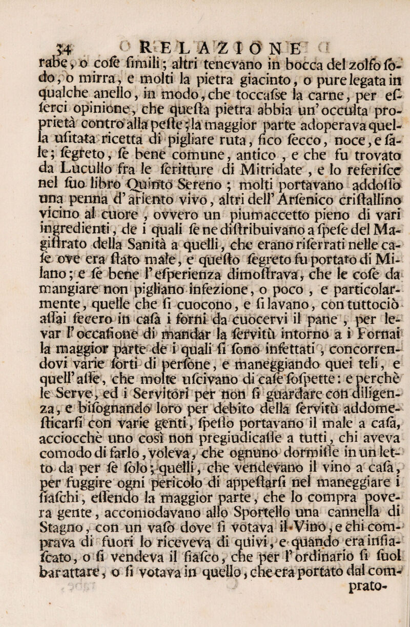 tabe,o colè fimili; altri tenevano in bocca del zolfo lò¬ do, o mirrale molti la pietra giacinto, o pure legata in qualche anello, in modo,che toccafse la carne, per ca¬ lerci opinione, che quella pietra abbia un’occulta pro¬ prietà contro alla pelle ; la maggior parte adoperava quel¬ la ulitata ricetta di pigliare ruta, fico lecco, noce, e ta¬ le ; lègr eto, le bene comune, antico , e che fu trovato da Lucullo fra le (critture di Mitridate , e lo re feri Ice nel filo libro Quinto Sereno ; molti portavano addoffo una penna d’ariento vivo, altri dell’Arlènico criftallino vicino al cuore , ovvero un piumaccetto pieno di vari ingredienti, de i quali fe ne dillribuivano a fpelè del Ma- gillrato della Sanità a quelli , che erano rilèrfati nelle ca¬ lè ove era flato male, e quello lègreto fu portato di Mi¬ lano; e le bene l’efperienza dimoflrava, che le colè da mangiare non pigliano infezione, o poco , e particolar¬ mente, quelle che fi cuocono, e filavano, contuttociò affai fecero in cala i forni da cuocervi il pane , per le¬ var f occafionè di mandar la fèrvitù intorno a » Fornai la maggior parte de i quali fi fono infettati, concorren¬ dovi vàrie forti di perfòne, e maneggiando quei teli, e quell’alle , che molte ulcivano di calè folpette : e perchè le Serve , ed i Servitori per non fi guardare con diligen¬ za, e bifògnando loro per debito della lèrvitù addome- fticarfi con varie genti , Ipelio portavano il male a cala, acciocché uno così nott pregiudicaffe a tutti, chi aveva comodo di farlo, voleva, che ognuno dormine in un let¬ to da per lè folo; quelli, che vendevano il vino a cala, per fuggire ogni pericolo di appellarli nel maneggiare i balchi, effendo la maggior parte, che lo compra pove¬ ra gente, accomodavano allo Sportello una cannella di Stagno, con un vaiò dove fi votava ih Vino, e chi com¬ prava di fuori lo riceveva di quivi, e quando era infia- foato, o fi vendeva il fiàlco, che per l’ordinario fi lùol barattare, o fi votava in quello, cheera portato dal com¬ prato-