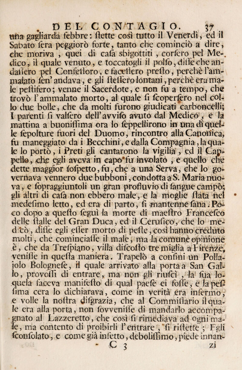 tana gagliarda febbre: flette così tutto il Venerdì, ed il Sabato lèra peggiorò forte, tanto che cominciò a dire, che moriva , quei di cala sbigottiti , forièro pel Me-, dico, il quale venuto, e toccatogli il pollò, di ile che an- dafièro pel Confedero, e laccherò predo, perchè lam- malato fèn’ andava , e gli fletterò lontani, perchè era ma¬ le peflifero ; venne il Sacerdote, e non fu a tempo, che trovò l’ammalato morto, al quale fi Icoperlèro nel col¬ lo due bolle, che da molti furono giudicati carboncèlli; I parenti fi vallerò dell’avvilo avuto dal Medicò, e la mattina a buoniflìma ora lo lèppellirono in Una di quel¬ le lèpolture fuori del Duomo, rincontro alla Canonica, fu maneggiato da i Becchini, e dalla Compagnia, la qua¬ le lo portò, i Preti gli cantarono la vigilia , ed il Cap¬ pello , elee egli aveva in capo* fu involato , e quello che dette maggior lolpetto, fu, che a una Serva, che lo go¬ vernava vennero due bubboni, condotta a S. Maria nuo¬ va , e fòpraggiuntoli un gran profluvio di fangue campò; gli altri di cala non ebbero male, e la moglie data nel medefimo letto, ed era di parto, fi mantenne finta i Po¬ co dopo a quello lèguì la morte di maeftro Francelco delle ftalle del Gran Duca, ed il Cerufieo, che lo me¬ li cò, dille egli efler morto di pelle, così hanno creduto molti, che cominciafle il male, ma la comune opinione è, che da Trelpiano, villa dilcoflo tre miglia a Firenze» yenifle in quella maniera. Trapelò a confini un Polla¬ iolo Bolognelè , il quale arrivato alla porta a San Gal¬ lo , prò vedi di entrare, ma non gli riufeì , la! Ara lo¬ quela faceva manifeflo di qual paelè ei folle , e ìapefi lima cera lo dichiarava, come in verità era infermo, e volle la noftra dilgrazia, che al Commilìario il qua¬ le era alla porta, non fovveniffe di mandarlo accompa¬ gnato al Lazzeretto, che così fi rimediava ad ogni ma¬ te, ma contento di proibirli l’entrare , fi riflette ; Egli Iconfolato, e come già infetto, deboliflìmo, piede innan- * C 3 zi