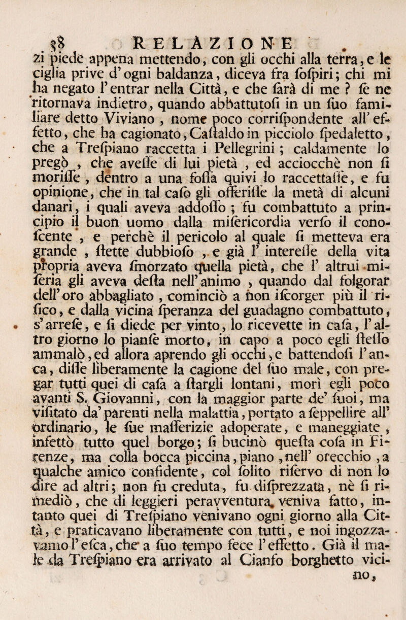 . $$ RELAZIONE . zi piede appena mettendo, con gli occhi alla terra, e le ciglia prive d’ogni baldanza, diceva fra lòlpiri ; chi mi ha negato l’entrar nella Città, e che farà di me ? le ne ritornava indietro, quando abbattutofi in un fuo fami¬ liare detto Viviano , nome poco corrilpondente all’ ef¬ fetto , che ha cagionato, Caualdo in picciolo Ipedaletto, che a Trelpiano raccerta i Pellegrini ; caldamente lo pregò , che avelie di lui pietà , ed acciocché non fi moriffe , dentro a una folla quivi lo raccettatie, e fu opinione, che in tal calò gli offeriate la metà di alcuni danari, i quali aveva addoffo ; fu combattuto a prin¬ cipio il buon uomo dalla milèricordia ver lo il cono- Icente , e perchè il pericolo al quale fi metteva era grande , (lette dubbiolò , e già l’intereile della vita propria aveva finorzato quella pietà, che 1’ altrui mi- fèria gli aveva della nell’animo , quando dal folgorar dell’oro abbagliato , cominciò a non ilcorger più il ri¬ fico , e dalla vicina Iperanza del guadagno combattuto, . s’arrelè, e fi diede per vinto, lo ricevette ìn cala, l’al¬ tro giorno lo pianlè morto, in capo a poco egli Hello ammalò,ed allora aprendo gli occhi,e battendoli l’an¬ ca , dille liberamente la cagione del fuo male, con pre¬ gar tutti quei di cala a llargli lontani, morì egli poco avanti S. Giovanni, con la maggior parte de’ luci, ma vilitato da’ parenti nella malattia, portato a lèppelìire all’ ordinario, le lue mafferizie adoperate, e maneggiate , infettò tutto quel borgo ; li bucinò quella colà in Fi¬ renze , ma colla bocca piccina, piano , nell’ orecchio , a qualche amico confidente, col (olito rilèrvo di non lo dire ad altri; non fu creduta, fu dilprezzata, nè fi ri¬ mediò , che di leggieri perayventura, veniva fatto, in¬ tanto quei di Trelpiano venivano ogni giorno alla Cit¬ tà , e praticavano liberamente con tutti, e noi ingozza- • ramo l’elea, che1 a lùo tempo fece l’effetto. Già il ma¬ le da Trelpiano era arrivato al Cianfo borghetto vici¬ no,