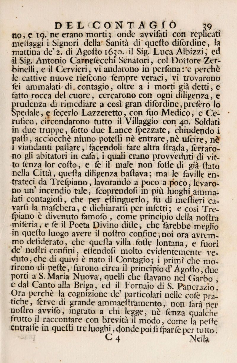 no, e 19. ne erano morti ; onde avvilàti con replicati melìaggi i Signori della Sanità di quefto difordine, la mattina de’2. di Agofto ióp. il Sig. Luca Albizzi; ed il Sig. Antonio Carnelecchi Senatori, col Dottore Zer- binelli, e il Cervieri, vi andarono in perfona : 'e perchè le cattive nuove rielcono Tempre veraci, vi trovarono Tei ammalati di. contagio, oltre a i morti già detti, e fatto rocca del cuore, cercarono con ogni diligenza, e prudenza di rimediare a così gran difordinc, prefero lo Spedale, e fecerlo Lazzeretto, con luo Medico, e Ce- rufico, circondarono tutto il Villaggio con 40. Soldati in due truppe, lòtto due Lance {pezzate, chiudendo i palli, acciocché niuno potetti nè entrare, nè ufeire, nè 1 viandanti pattare, facendoli fare altra ftrada, ferraro¬ no gli abitatori in cala, i quali erano provveduti di vit¬ to fenza lor cotto, e le il male non fotte di già flato nella Città, quella diligenza ballava ; ma le faville en¬ trateci da Trelpiano, lavorando a poco a poco, levaro¬ no un’ incendio tale, (coprendoli in più luoghi amma¬ lati contagiofi, che per eftinguerlo, fu di mettieri ca- varfi la mafehera, e dichiararli per infetti ; e così Tre¬ lpiano è divenuto famofo, come principio della noftra miferia, e fe il Poeta Divino ditte, che làrebbe meglio in quefto luogo avere il noftro confine,noi ora avrem¬ mo defiderato, che quefta villa folle lontana, e fuori de' noftri confini, eliendoli molto evidentemente ve¬ duto, che di quivi è nato il Contagio; i primi che mo¬ rirono di pelle, furono circa il principiod’Agofto,due porti a S. Maria Nuova, quelli che (lavano nel Garbo , e dal Canto alla Briga, ed il Fornaio di S. Pancrazio. Ora perchè la cognizione de’ particolari nelle colè pra¬ tiche , ferve di grande ammaeftramento, non làrà per noftro avvifo, ingrato a chi legge, nè fenza qualche (rutto il raccontare con brevità il modo, come la pelle entrattè in quelli tre luoghi, donde poi fi fparfe per tutto.