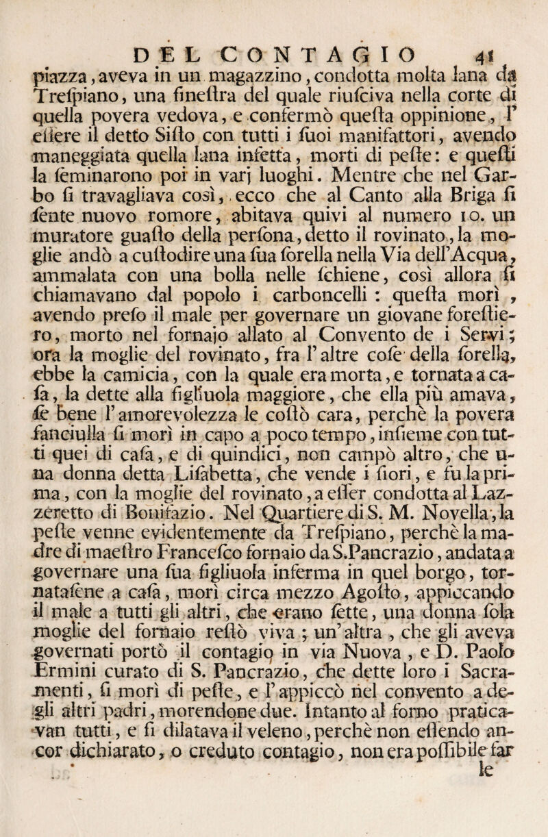 DEL CONTAGIO 4« piazza, aveva in un magazzino, condotta molta lana da Trelpiano, una fìnefìra del quale riulciva nella corte di quella povera vedova, e confermò quella oppinione, 1’ eiiere il detto Siilo con tutti i luoi manifattori, avendo maneggiata quella lana inietta, morti di pelle : e quelli la lèminarono poi in varj luoghi. Mentre che nel Gar¬ bo fi travagliava così, ecco che al Canto alla Briga fi lènte nuovo romore, abitava quivi al numero io. un muratore guaito della perfona, detto il rovinato, la mo¬ glie andò a cultodire una lua lòrella nella Via dell’Acqua, ammalata con una bolla nelle lchiene, così allora fi chiamavano dal popolo i carboncelli : quella morì , avendo prefo il male per governare un giovane forellie- ro, morto nel fornaio allato al Convento de i Servi ; ora la moglie del rovinato, fra l’altre colè della lòrella, ebbe la camicia, con la quale era morta, e tornata a ca¬ la, la dette alla figliuola maggiore, che ella più amava, ■le bene l’amorevolezza le collo cara, perchè la povera fanciulla fi morì in capo a poco tempo, infieme con tut¬ ti quei di cala, e di quindici, non campò altro, che li¬ na donna detta Lilàbetta, che vende i fiori, e fu la pri¬ ma , con la moglie del rovinato, a ellèr condotta al Laz¬ zeretto di Bonifazio. Nel Quartiere diS. M. Novellala pelle venne evidentemente da Trelpiano, perchè la ma¬ dre di maellro Francelco fornaio daS.Pancrazio, andata a governare una lua figliuola inferma in quel borgo, tor¬ natatene a cala, morì circa mezzo Agolto, appiccando il male a tutti gli altri, che -erano lètte, una donna fola moglie del fornaio rellò viva ; un’altra , che gli aveva governati portò il contagiq in via Nuova , e D. Paolo Ermini curato di S. Pancrazio, che dette loro i Sacra¬ menti, fi morì di pelle , e l’appiccò nel convento a de¬ gli altri padri, morendone due. Intanto al forno pratica- van tutti, e fi dilatava il veleno, perchè non efiendo an¬ cor dichiarato, o creduto contagio, non era pofiìbile far