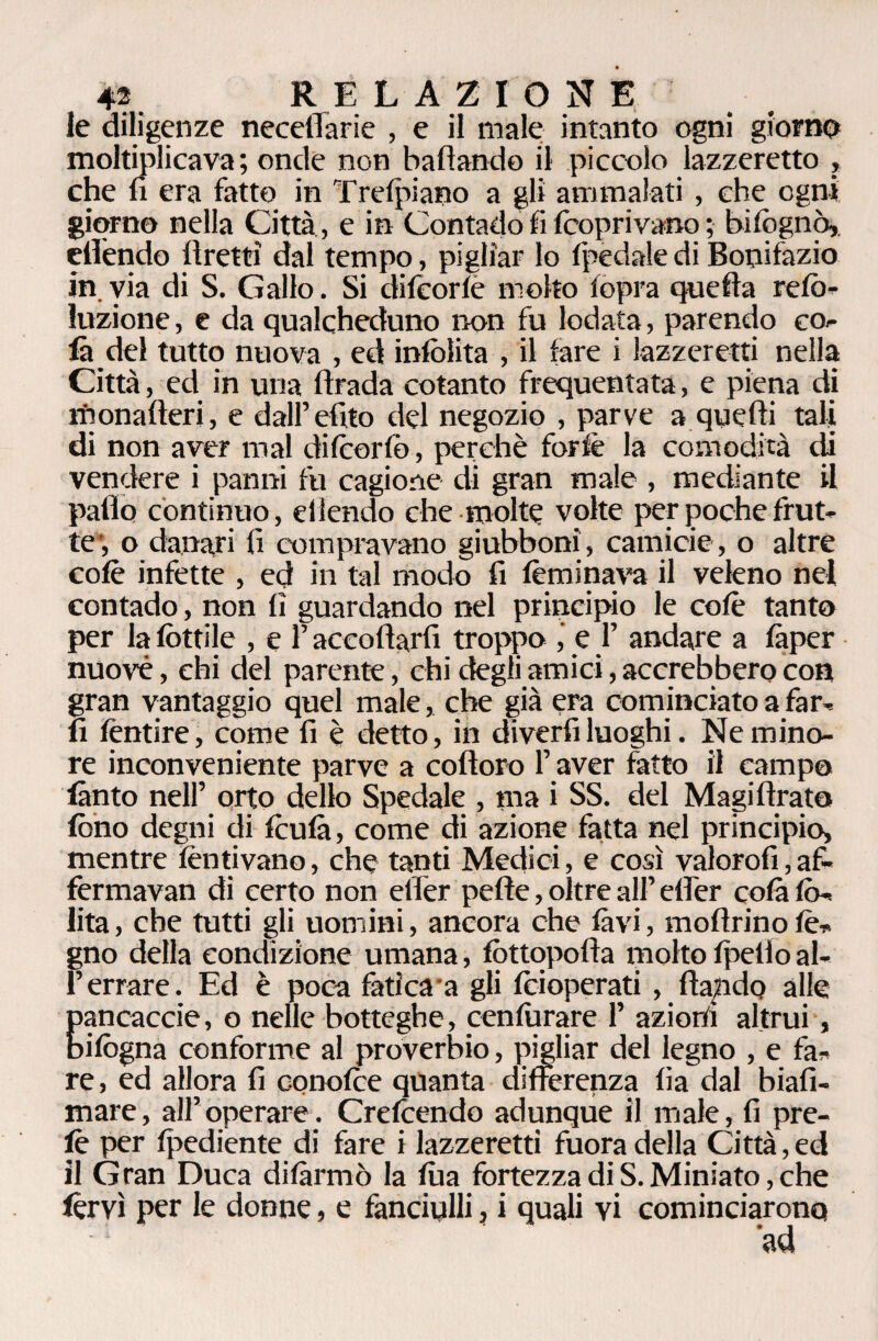 le diligenze neceffarie , e il male intanto ogni giorno moltiplicava; onde non badando il piccolo lazzeretto , che fi era fatto in Treipiano a gli ammalati , che ogni giorno nella Città , e in Contado fi (coprivano ; biiognò, etlendo ftretti dal tempo, pigliar lo (pedaledi Bonifazio in. via di S. Gallo. Si difcorle molto (opra quelita refo- luzione, e da qualcheduno non fu lodata, parendo co¬ là del tutto nuova , ed inlolita , il fare i lazzeretti nella Città, ed in una (trada cotanto frequentata, e piena di monalteri, e dall’ dito del negozio , parve a quelli tali di non aver mal difcorfo, perchè forfè la comodità di vendere i panni fu cagione di gran male , mediante il patio continuo, effondo che molte volte per poche frut¬ te, o danari fi compravano giubboni, camicie, o altre colè infette , ed in tal modo fi lem inava il veleno nei contado, non fi guardando nel principio le colè tanto per la (fittile , e l’accollarli troppo , e F andare a (àper nuovè, chi del parente, chi degli amici, accrebbero con gran vantaggio quel male, che già era cominciato a far¬ li lèntire, come fi è detto, in diverti luoghi. Ne mino¬ re inconveniente parve a cotloro F aver fatto il campo lànto nell’ orto dello Spedale , ma i SS. del Magi tirato fono degni di foutà, come di azione fatta nel principio* mentre fornivano, che tanti Medici, e così valorofi,af- fèrmavan di certo non efièr pelle, oltre all’ etFer colà (fi-. lita, che tutti gli uomini, ancora che (avi, moftrinofo¬ gno della condizione umana, fottopofia molto (petto al- Ferrare. Ed è poca fatica a gli (cioperati , (lapido alle pancaccie, o nelle botteghe, cenfurare F azior/i altrui, Infogna conforme al proverbio, pigliar del legno , e fa¬ re, ed allora fi conofoe quanta differenza fia dal biafi- mare, all’operare. Crefoendo adunque il male, fi pre- lè per (pediente di fare i lazzeretti fuora della Città, ed il Gran Duca di formò la (ha fortezza di S. Miniato, che forvi per le donne, e fanciulli, i quali vi cominciarono
