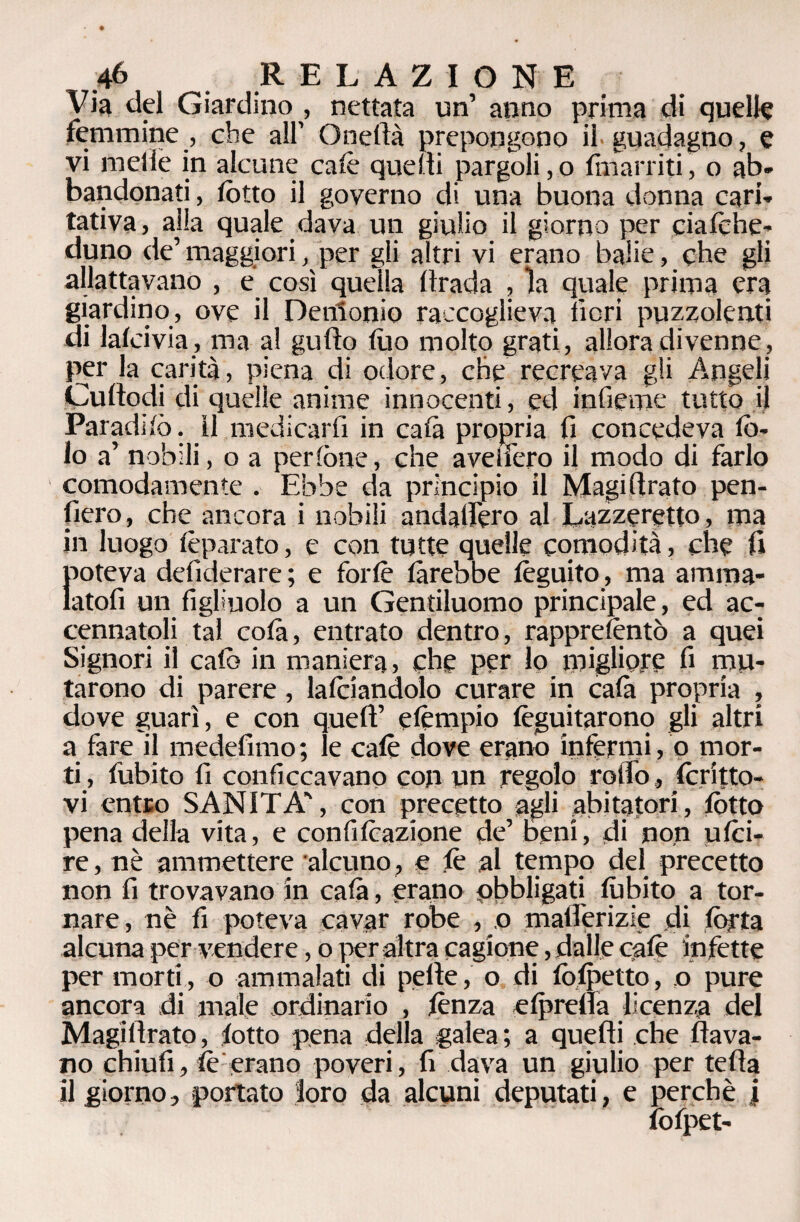 Via del Giardino , nettata un’ anno prima di quelle femmine , che all’ ()nella prepongono il.guadagno, e vi indie in alcune calè quelli pargoli, o Enarriti, o ab» bandonati, lòtto il governo di una buona donna cari* tativa, alia quale dava un giulio il giorno per ciafehe- duno de’ maggiori, per gli altri vi erano balie, che gli allattavano , e così quella Hrada , la quale prima era giardino, ove il Denlonio raccoglieva neri puzzolenti di lafcivia, ma al gulìo dio molto grati, allora divenne, per la carità, piena di odore, che recreava gli Angeli Cudodi di quelle anime innocenti, ed inficine tutto il Par adirò. il medicarli in cala propria fi concedeva Iò¬ ta a’ nobili, o a perlòne, che avelfero il modo di farlo comodamente . Ebbe da principio il Magi (Irato pen¬ derò, che ancora i nobili andafiero al Lazzeretto, ma in luogo fèparato, e con tutte quelle comodità, che fi poteva desiderare ; e forfè farebbe Seguito, ma amma¬ latoli un figliuolo a un Gentiluomo principale, ed ac¬ cennatoli tal colà, entrato dentro, rapprefèntò a quei Signori il calò in maniera, che per lo migliore fi mu¬ tarono di parere, lafciandolo curare in cala propria , dove guarì, e con quell’ efèmpio fèguitarono gli altri a fare il medefimo ; le calè dove erano infermi, o mor¬ ti , dubito fi conficcavano con un regolo rotta, fcritto- vi entro SANITÀ', con precetto agli abitatori, lòtto pena della vita, e confifeazione de’ beni, di non ufei- re, nè ammettere alcuno, e lè al tempo del precetto non fi trovavano in cala, erano obbligati fùbito a tor¬ nare, nè fi poteva cavar robe , o mallerizie di tòrta alcuna per vendere, o per altra cagione, dalle cafè infette per morti, o ammalati di pelle, o di fòfpetto, o pure ancora di male ordinario , lènza efpreda licenza del Magillrato, lotto pena della galea ; a quelli che dava¬ no chiudi, fè erano poveri, fi dava un giulio per teda il giorno, portato loro da alcuni deputati, e perchè i lòfpet-