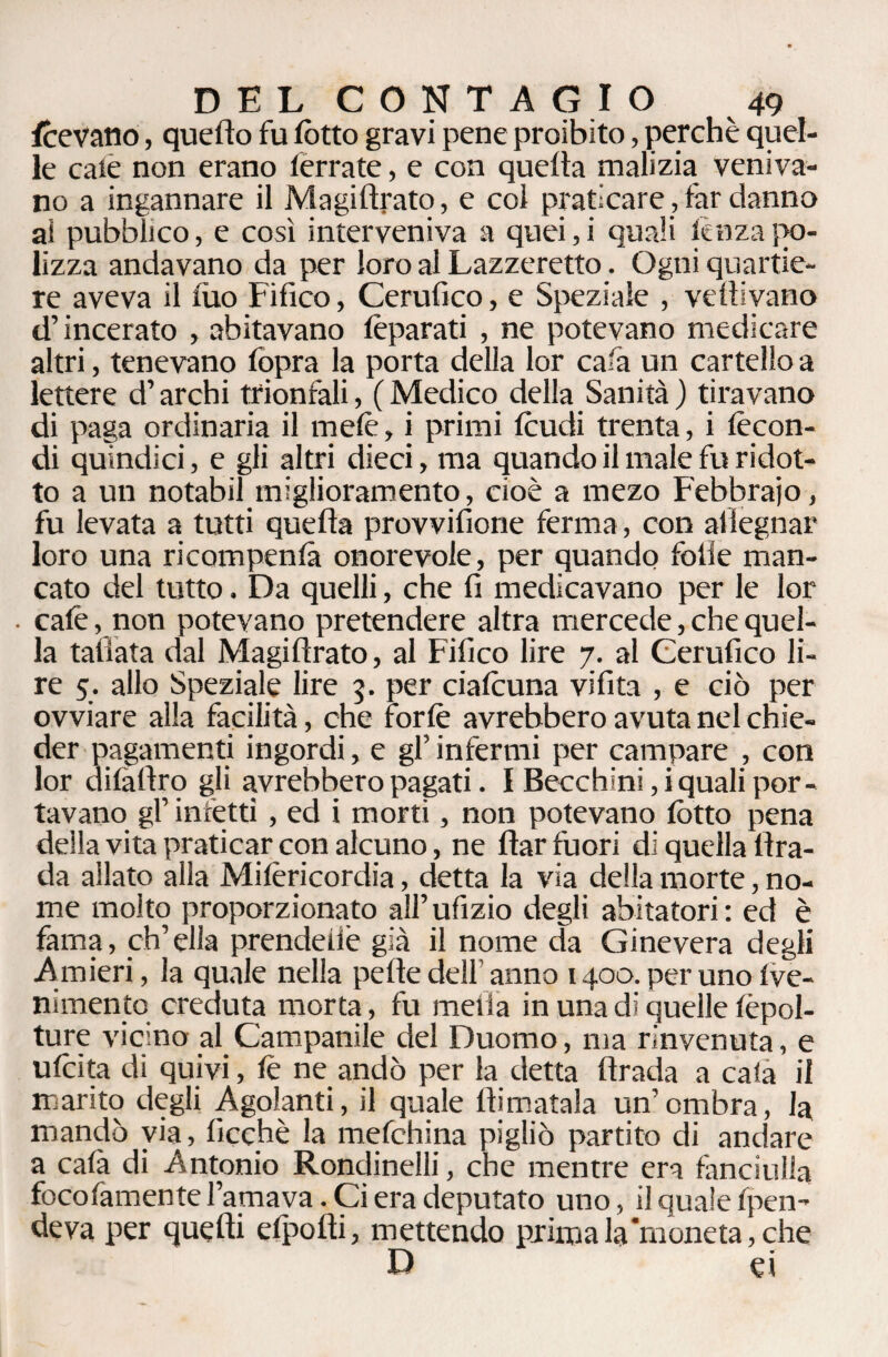fcevano, quello fu lòtto gravi pene proibito, perchè quel¬ le caie non erano ferrate, e con quella malizia veniva¬ no a ingannare il Magi Arato, e col praticare, far danno ai pubblico, e così interveniva a quei, i quali lenza fio- lizza andavano da per loro al Lazzeretto. Ogni quartie¬ re aveva il filo Fifico, Cerufico, e Speziale , vetlivano d’incerato , abitavano feparati , ne potevano medicare altri, tenevano lòpra la porta della lor cafa un cartello a lettere d’archi trionfali, ( Medico della Sanità ) tiravano di paga ordinaria il mefe, i primi feudi trenta, i fecon¬ di quindici, e gli altri dieci, ma quando il male fu ridot¬ to a un notabil miglioramento, cioè a mezo Febbraio, fu levata a tutti quella provvifione ferma, con al legnar loro una ricompenlà onorevole, per quando folle man¬ cato del tutto. Da quelli, che fi medicavano per le lor • cale, non potevano pretendere altra mercede, che quel¬ la tallata dal Magiflrato, al Fifico lire 7. al Cerufico li¬ re 5. allo Speziale lire 5. per ciafeuna vifita , e ciò per ovviare alla facilità, che forfe avrebbero avuta nel chie¬ der pagamenti ingordi, e gl’ infermi per campare , con lor dilàfiro gli avrebbero pagati. I Becchini, i quali por¬ tavano gl’ infetti, ed i morti, non potevano lòtto pena della vita praticar con alcuno, ne fìar fuori di quella bra¬ da allato alla Mifericordia, detta la via della morte, no¬ me molto proporzionato all’ufizio degli abitatori: ed è fama, ch’ella prendellè già il nome da Ginevera degli Anneri, la quale nella pelle dell' anno 1400. per uno Ive- nimento creduta morta, fu niella in una di quelle fepol- ture vicino al Campanile del Duomo, ma rinvenuta, e ufeita di quivi, fe ne andò per la detta llrada a cala il marito degli Agolanti, il quale filmatala un’ombra, la mandò via, lìcchè la mefchina pigliò partito di andare a cala di Antonio Rondinelli, che mentre era fanciulla focofamente l’amava. Ci era deputato uno, il quale fpen- deva per quelli efpofii, mettendo prima la moneta, che D ei