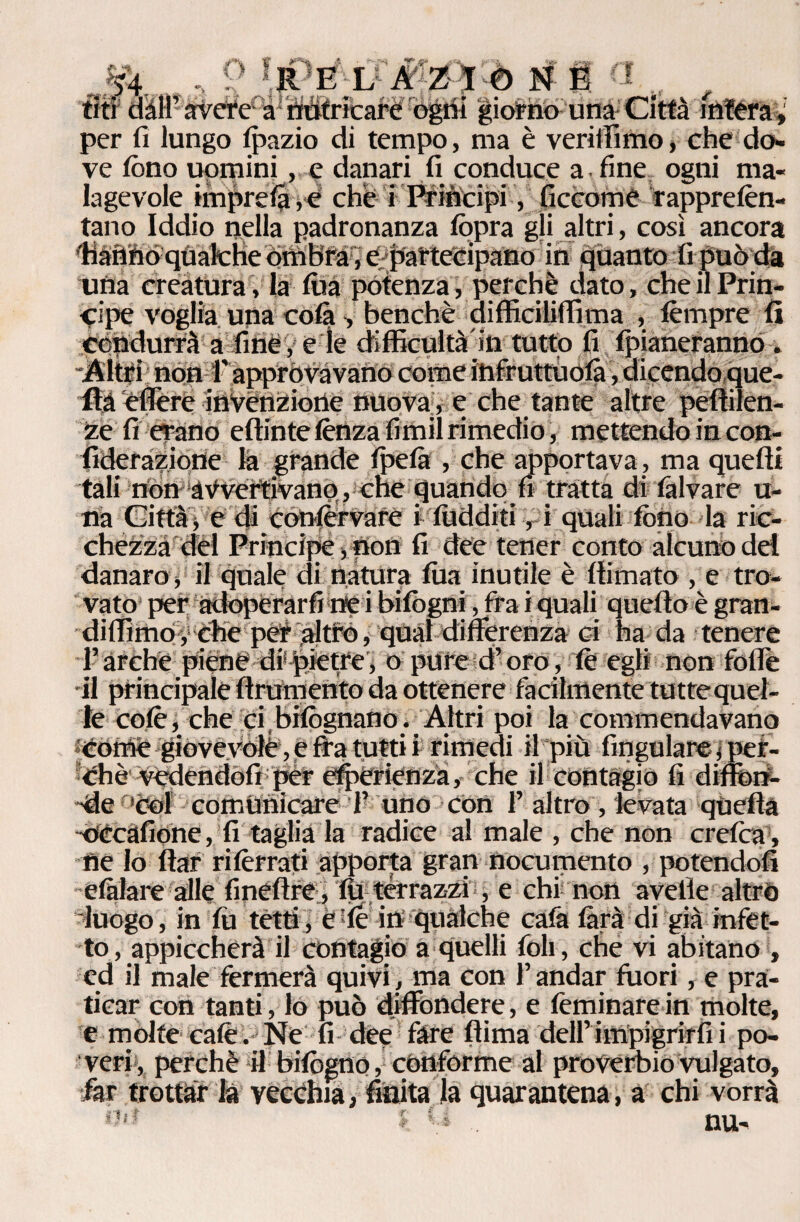 ' • ■. 54 9 *,RE L AZIO NÉ a tifi dall’ arvefé à^tìtìfricarè ogni giorno una Città intéra \ per fi lungo lpazio di tempo, ma è veriffimo, che do¬ ve tòno uomini, e danari fi conduce a . fine ogni ma¬ lagevole imprese che i Pritìcipi, ficcome rapprelèn- tano Iddio nella padronanza lòpra gli altri, così ancora ■Hanno qualche Ombra, e partecipano in quanto fi può da una creatura, la fùa potenza, perchè dato, che il Prin¬ cipe voglia una cola , benché difficiliffima , tèmpre fi condurrà a fine , e le difficultà'in tutto fi {pianeranno. Altri non f approvavano come infruttuolà, dicendopue- fìaeffere invenzione nuova, e che tante altre pefiilen- ze fi erano eftinte lènza fimil rimedio , mettendo in con- fideraziotìe la grande Ipelà , che apportava, ma quelli tali non avvertivano, che Quando fi tratta di talvare u- na Città j e di conlervare i lùdditi, i quali tòno la ric¬ chézza del Principe, non fi dee tener conto alcuno del danaro, il quale di natura lua inutile è filmato , e tro¬ vato per adoperarli ne i bilògni, tra i quali quello è gran- diflimo, che per altro, qual differenza ci ha da tenere l’arche piene di pietre, o pure d’oro, le egli non folle il principale finimento da ottenere facilmente tuttequel- le colè, che ci bilògnano. Altri poi la commendavano Come giovevole, e fra tutti i rimedi il più fingulare, per¬ ché fedendoli per esperienza, che il contagiò fi diiferf- de 'col comunicare 1’ uno con 1’ altro, levata quella occafione, fi taglia la radice al male , che non crefca , ne lo ltar rilèrrati apporta gran nocumento , potendoli elàlare alle fineftre, 111 terrazzi, e chi non avelie altrò “luogo , in fii tetti, è le in qualche cala làrà di già infet¬ to , appiccherà il contagio a quelli foli, che vi abitano , ed il male fermerà quivi, ma con l’andar fuori, e pra¬ ticar con tanti, lo può diffondere, e feminare in molte, e molte calè. Ne fi dee fare fiima dell’impigrirli i po¬ veri, perchè il bilògno, conforme al proverbio vulgato, far trottar la vecchia, finita la quarantena, a chi vorrà