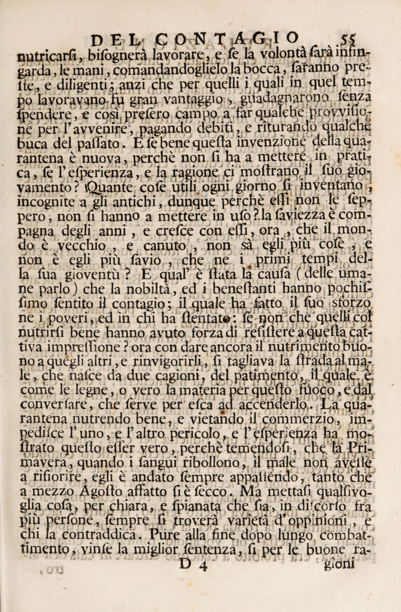 nutricarfi, bifògnerà lavorare , e le là volontà (ara infin¬ garda , le mani, comandandoglielo la bocca, làtanno pre¬ tte, e diligenti ; anzi che per quelli i quali in quel tem- ne per• l’avvenire, pagando debiti , e ritmando buca del pattato . E le bene quella invenzione della qua rantena è nuova, perchè non fi ha a mettere in prati? ca, lè l’elperienza, e la ragione ci moftrano il tuo gio¬ vamento? Quante cole utili ogni giorno fi inventano , incognite a gli antichi, dunque perchè etti non le lèp- pero, non fi hanno a mettere in ulò ?.la làviezza è com¬ pagna degli anni, e crelce con elfi , ora , che il mon¬ do è vecchio , e canuto , non sà egli più cofi non è egli più làvio , che ne i “ primi tempi la fila gioventù ? E qual’ è fiata là U uma- zo _ ... .... ( ne parlo ) che la nobiltà, ed i beneftanti hanno fimo lèntito il contagio; il quale ha tatto il filo ne i poveri, ed in chi ha ftentat®: lè non che quelli co! nutrirli bene hanno avuto forza di rèimere a quella cat¬ tiva impre filone ? ora con dare ancora il nutrimento buo¬ no a quegli altri, e rinvigorirli , fi tagliava la Itrada al ma¬ le , che nalce da due cagioni, del patimento, i!quale è come le legne, o vero la materia per que fio fuoco, eda! convertare, che ferve per elea ad accenderlo . La qua¬ rantena nutrendo bene, e vietando il commerzio, im- pediice l’uno, e l’altro pericolo, e l’elperienza ha ino¬ ltrato quello etler vero, perchè temendoli, che la Pri¬ mavera, quando i làngui ribollono, il male non avelie a rifiorire, egli è andato tèmpre appalièndo, tanto che a mezzo A godo affatto fi è lécco. Ma mettali quallivo- glia colà, per chiara, e fpianata che lìa, in dùcerlo fra più perlòne, tèmpre fi troverà varietà d’oppinioni , e chi la contraddica. Pure alla fine dopo lungo combat¬ timento, vinlè la miglior lèntenza, fi per le buone ra- D 4 gìoni