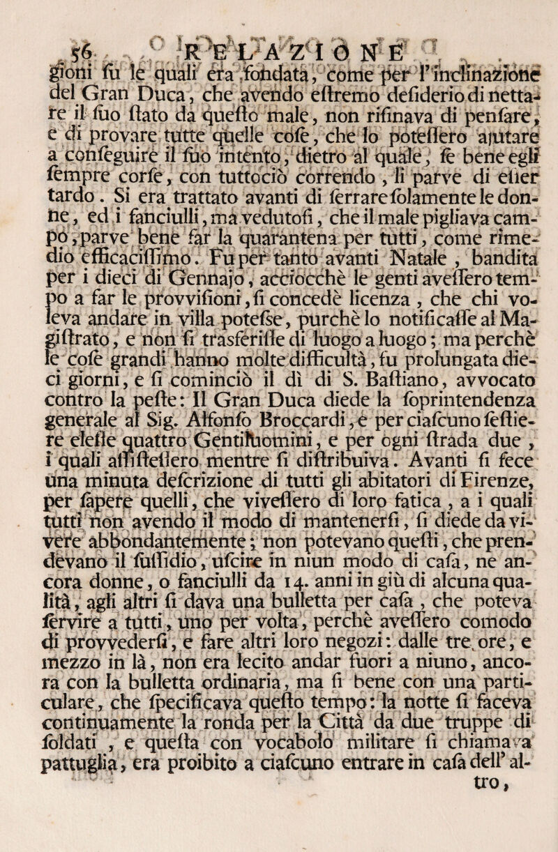 __ E L A Z I 0 N E $oni fu le quali era fondata, come per rinclinazioné del Gran Duca, che avendo e (Iremo defiderio di netta¬ re il lùo (lato da quello male, non rifinava di penare, e di provare tutte quelle colè, che lo potei 1 ero aiutare a conlèguirè il luo intento, dietro al quale, (è beneeglf lèmpre corfe, con tuttociò córrendo , li parve di elier tardo. Si era trattato avanti di (errare (blamente le don¬ ne, ed i fanciulli, ma vedutoli, che il male pigliava cam¬ po , parve bene far la quarantena per tutti, come rime¬ dio cfficaciiTìmo. Fu per tanto avanti Natale , bandita per i dieci di Gennaio , acciocché le genti avellerò tem¬ po a far le provvifioni, fi concedè licenza , che chi vo¬ leva andare in villa potelse, purché lo notificaflè al Ma- gi lirato, e nonli trasferire di luogo a luogo; ma perchè le colè grandi hanno molte difficultà, fu prolungata die¬ ci giorni, e fi cominciò il dì di S. Haitiano, avvocato contro la pelle: Il Gran Duca diede la (òprintendenza generale al Sig. Àlfonfo Broccardi, e per ciafcuno (èllie- re elefle quattro Gentiluomini, e per ogni Itrada due , i quali affi (lederò mentre fi diflribuiva. Avanti fi fece una minuta defcrizione di tutti gli abitatori di Firenze, per làpefe quelli , che viveflero di loro fatica , a i quali tutti non avendo il modo di mantenerli, fi diede da vi¬ vere abbondantemente ; non potevano quelli, che pren¬ devano il (ùllidio, Ufcice in mun modo di ca fa, ne an¬ cora donne, o fanciulli da 14. anni in giù di alcuna qua¬ lità, agli altri fi dava una bulletta per cala , che poteva lèrvire a tutti, uno per volta, perchè avellerò comodo di provvederli, e fere altri loro negozi: dalle tre,ore, e mezzo in là, non era lecito andar fuori a niuno, anco¬ ra con la bulletta ordinaria, ma fi bene con una parti¬ colare;, che (pecificava quello tempo: la notte fi faceva continuamente la ronda per la Città da due truppe di iòldati , e quella con vocabolo militare fi chiamava pattuglia , era proibito a cialcuno entrare in cafe dell’ al¬ tro,