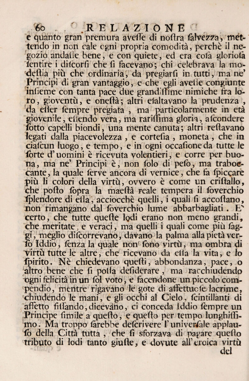 éo R E LAZIOUÉ e quanto gran premura avelie di noflra fàlvezza, met¬ tendo in non cale ogni propria comodità, perchè il ne¬ gozio andaile bene, e con quiete, ed era colà gloriotà fentire i dilcorfi che fi facevano; chi celebrava la mo¬ della più che ordinaria, da pregiarli in tutti, mane’ Principi di gran vantaggio, e che egli avelie congiunte infieme con tanta pace due grandiffime nimiche fra lo¬ ro, gioventù, e oneftà; altri elaltavano la prudenza , da elìer tèmpre pregiata , ma particolarmente in età giovenile, eiiendo vera, ma rariflìma gloria, afcondere lotto capelli biondi, una mente canuta ; altri Tettavano legati dalla piacevolezza , e cortefia , moneta, che in cialcun luogo, e tempo, e in ogni occafione da tutte le tòrte d’uomini è ricevuta volentieri, e corre per buo¬ na, ma ne’ Principi è, non folo di pelò, ma traboc¬ cante, la quale ferve ancora di vernice, che fa Spiccare più li colori della virtù, ovvero è come un criftallo, che pollo lòpra la maeftà reale tempera il lòverchio tplendore di ella, acciocché quelli, i quali fi accollano, non rimangano dal lòverchio lume abbarbagliati. E' certo, che tutte quelle lodi erano non meno grandi, che meritate, e veraci, ma quelli i quali come più fàg¬ gi, meglio difeorrevano, davano la palma alla pietà ver- tq Iddio, lènza la quale non' lòfio virtù, ma ombra di Virtù tutte le altre, che ricevano da ella la vita, e lo fpirito. Nè chiedevano quelli, abbondanza, pace, o altro bene che fi polla defiderare , ma racchiudendo ogni felicità in un lòl voto , e facendone un piccolo com¬ pendio, mentre rigavano le gete di affettuefe lacrime, chiudendo le mani, e gli occhi al Cielo, feintillanti di affetto filfando, dicevano, ci conceda Iddio tèmpre un Principe limile a quello, e quello per tempo lunghiflì- ino. Ma troppo làrebbe delcrivere f universale applau- lò delia Città tutta , che fi sforzava di pagare quello tributo di lodi tanto giufte, e dovute all’eroica virtù del