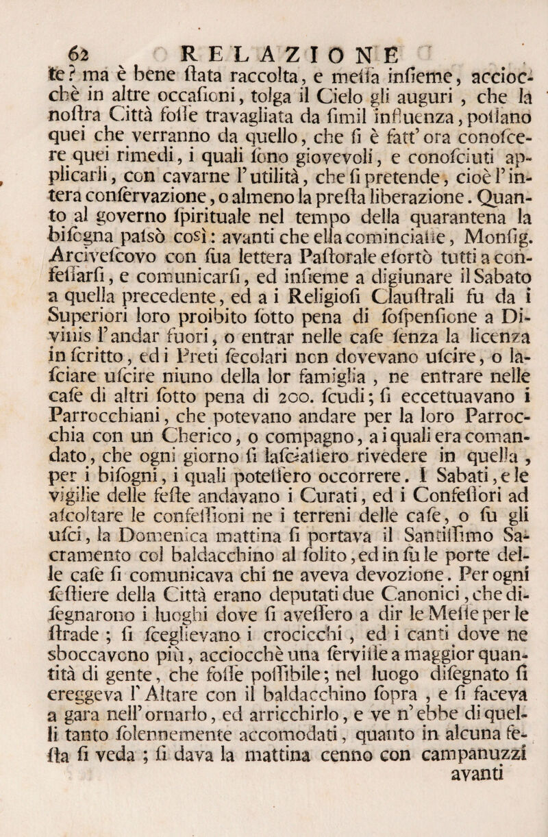 te? ma è bene fiata raccolta, e metta infieme, accioc¬ ché in altre occafioni, tolga il Cielo gli auguri , che là noftra Città folle travagliata da firmi influenza, pollano quei che verranno da quello, che fi è fatf ora conofce- re quei rimedi, i quali tòno giovevoli, e conofoiuti ap¬ plicarli, con cavarne l’utilità, che fi pretende, cioè l’in¬ tera confèrvazione, o almeno la preda liberazione. Quan¬ to al governo Ipirituale nel tempo della quarantena la bi legna patsò così: avanti che ella cominciane, Monfig. Arcivelcovo con tua lettera Paftorale etortò tutti a cori- fetlàrfi, e comunicarfi, ed infieme a digiunare il Sabato a quella precedente, ed a i Religiofi Clauflrali fu da i Superiori loro proibito lòtto pena di fòfpenficne a Di¬ vinisi’andar fuori, o entrar nelle calè lenza la licenza in Icritto, ed i Preti lècoiari non dovevano ulcire, o la- feiare ulcire ninno della lor famiglia , ne entrare nelle calè di altri lòtto pena di 200. feudi ; fi eccettuavano i Parrocchiani, che potevano andare per la loro Parroc¬ chia con un Cherico, 0 compagno, a iquali era coman¬ dato, che ogni giorno fi lafóaiiero rivedere in quella , per i bifogni, i quali potettero occorrere. I Sabati, e le vigilie delle felle andavano i Curati, ed i Confefiori ad alcol tare le confeilìoni ne i terreni delle calè, o fu gli ulci, la Domenica mattina fi portava il Santiilìmo Sa¬ cramento col baldacchino al folito,edinlule porte del¬ le calè fi comunicava chi ne aveva devozione. Per ogni folli ere della Città erano deputati due Canonici, che di- iègnarono i luoghi dove fi avellerò a dir le Mede per le firade ; fi fceglievano i crocicchi, ed i canti dove ne sboccavano più, acciocché una fèrvide a maggior quan¬ tità di gente, che folle poilìbile ; nel luogo difègnato fi ereggeva f Altare con il baldacchino fopra , e fi faceva a gara nell’ornarlo, ed arricchirlo, e ve n’ebbe di quel¬ li tanto fòlennemente accomodati, quanto in alcuna iè¬ lla fi veda ; fi dava la mattina cenno con campanuzzi avanti